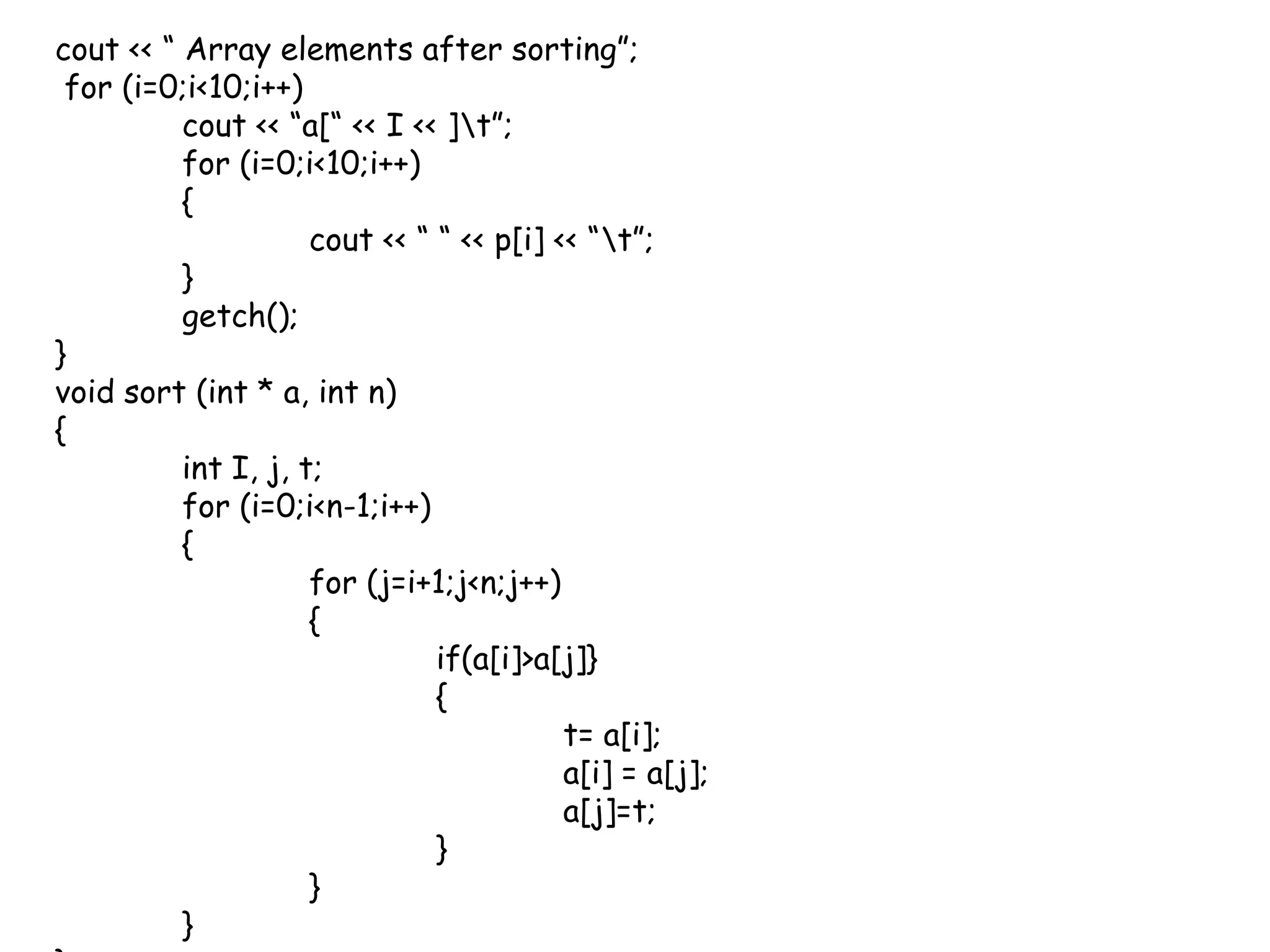 cout << “ Array elements after sorting”;  for (i=0;i<10;i++)cout << “a[“ << I << ]\t”;	for (i=0;i<10;i++)	{cout << “ “ << p[i] << “\t”;	}getch();}void sort (int * a, int n){int I, j, t;	for (i=0;i<n-1;i++)	{		for (j=i+1;j<n;j++)		{			if(a[i]>a[j]}			{				t= a[i];				a[i] = a[j];				a[j]=t;			}		}	}}
