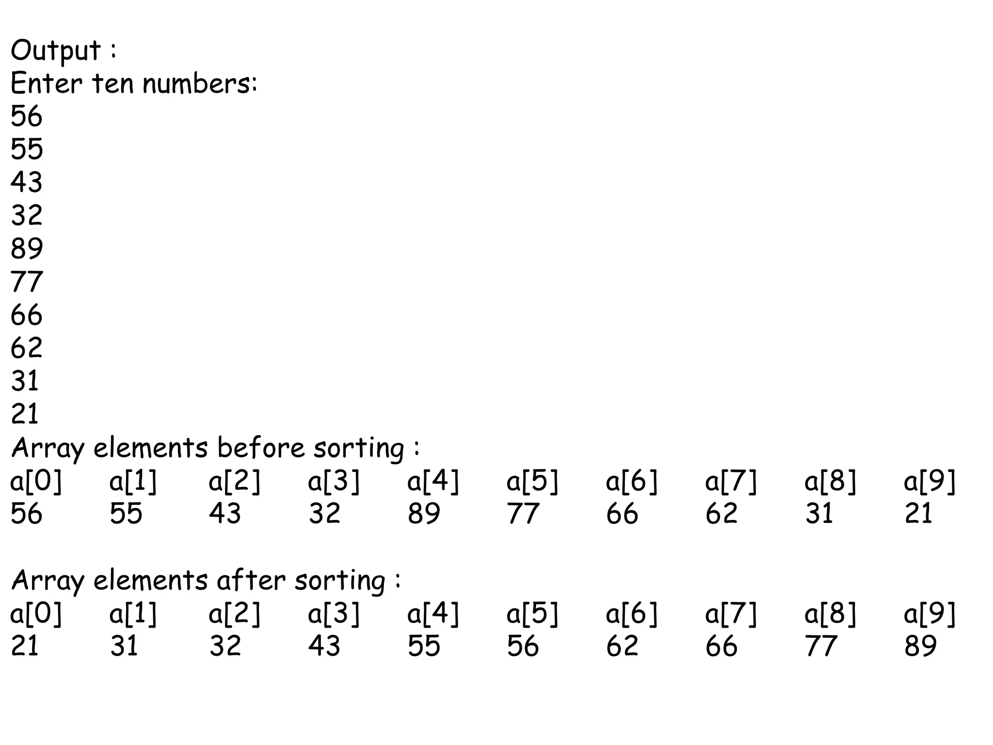 Output :Enter ten numbers:56554332897766623121Array elements before sorting :a[0]	a[1]	a[2]	a[3]	a[4]	a[5]	a[6]	a[7]	a[8]	a[9]56	55	43	32	89	77	66	62	31	21Array elements after sorting :a[0]	a[1]	a[2]	a[3]	a[4]	a[5]	a[6]	a[7]	a[8]	a[9]21	31	32	43	55	56	62	66	77	89