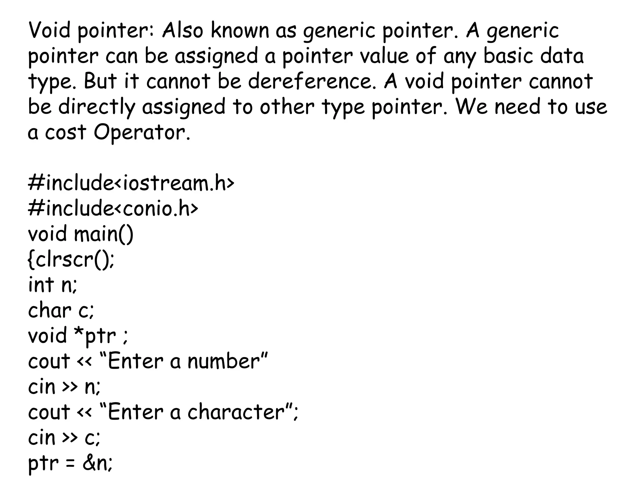 Void pointer: Also known as generic pointer. A generic pointer can be assigned a pointer value of any basic data type. But it cannot be dereference. A void pointer cannot be directly assigned to other type pointer. We need to use a cost Operator.#include<iostream.h>#include<conio.h>void main(){clrscr();int n; char c;void *ptr ;cout << “Enter a number”cin >> n;cout << “Enter a character”;cin >> c;ptr = &n;