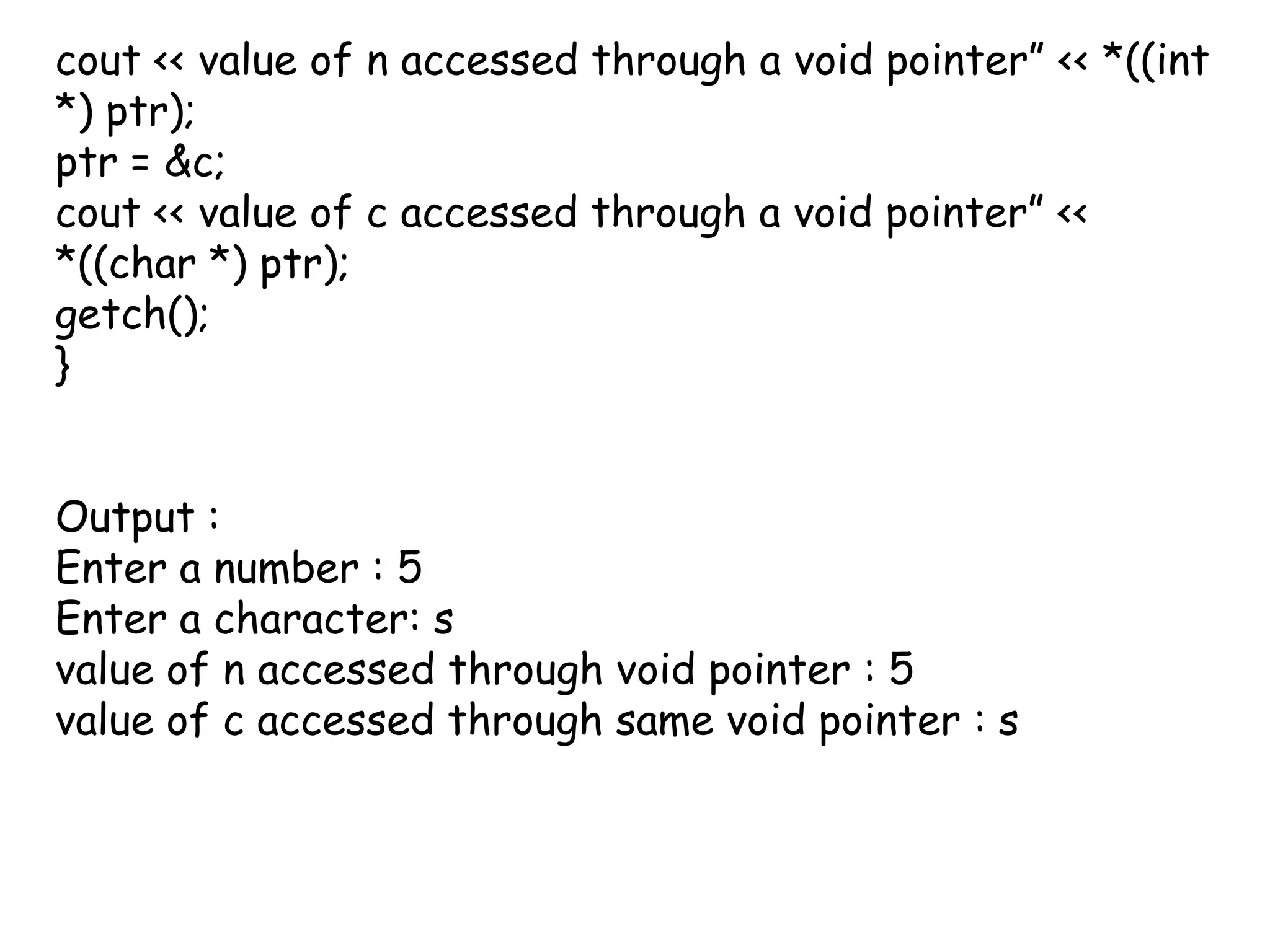 cout << value of n accessed through a void pointer” << *((int *) ptr);ptr = &c;cout << value of c accessed through a void pointer” << *((char *) ptr);getch();} Output :Enter a number : 5Enter a character: svalue of n accessed through void pointer : 5value of c accessed through same void pointer : s