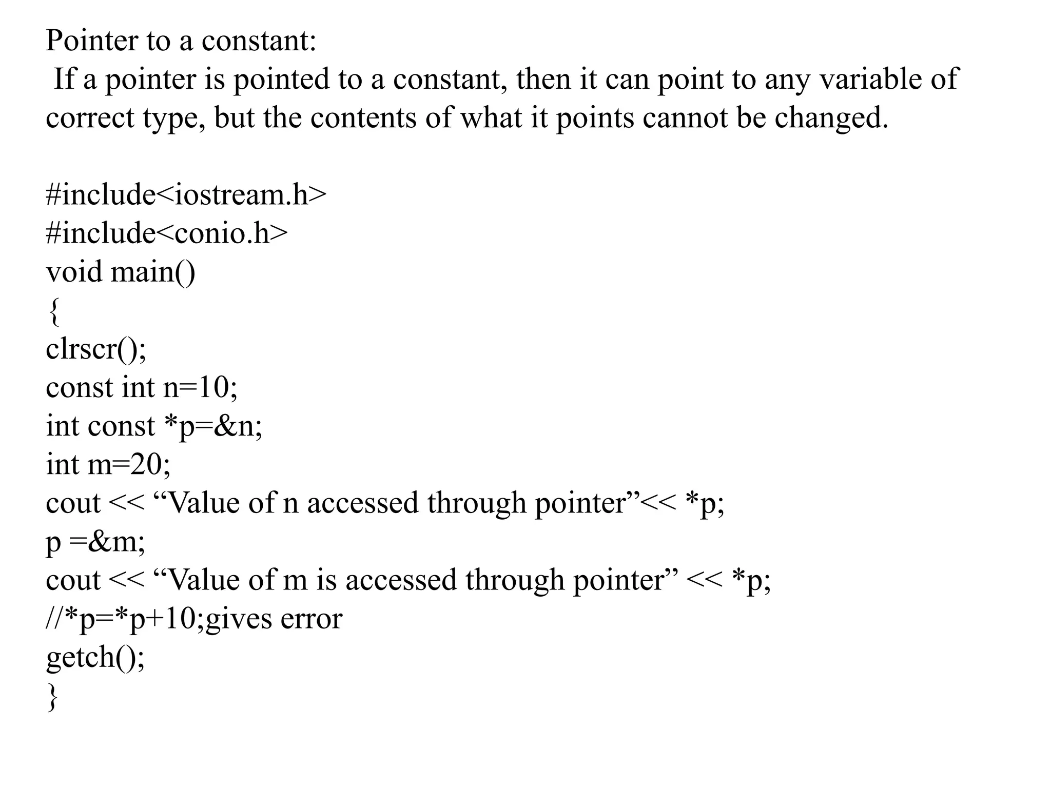 Pointer to a constant:If a pointer is pointed to a constant, then it can point to any variable of correct type, but the contents of what it points cannot be changed.#include<iostream.h>#include<conio.h>void main(){clrscr();const int n=10;int const *p=&n;int m=20;cout << “Value of n accessed through pointer”<< *p;p =&m;cout << “Value of m is accessed through pointer” << *p;//*p=*p+10;gives errorgetch();}