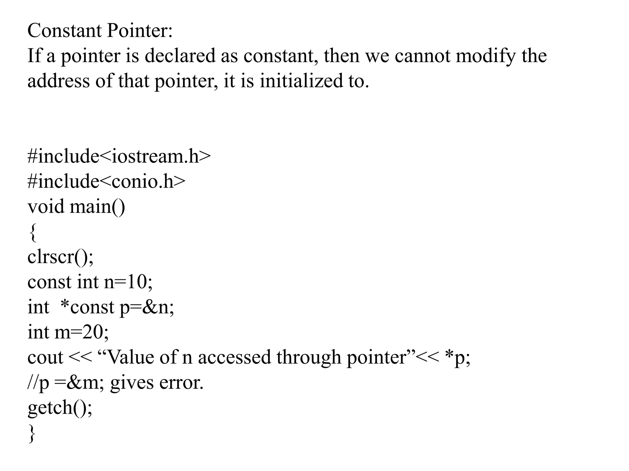 Constant Pointer:If a pointer is declared as constant, then we cannot modify the address of that pointer, it is initialized to.#include<iostream.h>#include<conio.h>void main(){clrscr();const int n=10;int  *const p=&n;int m=20;cout << “Value of n accessed through pointer”<< *p;//p =&m; gives error.getch();}