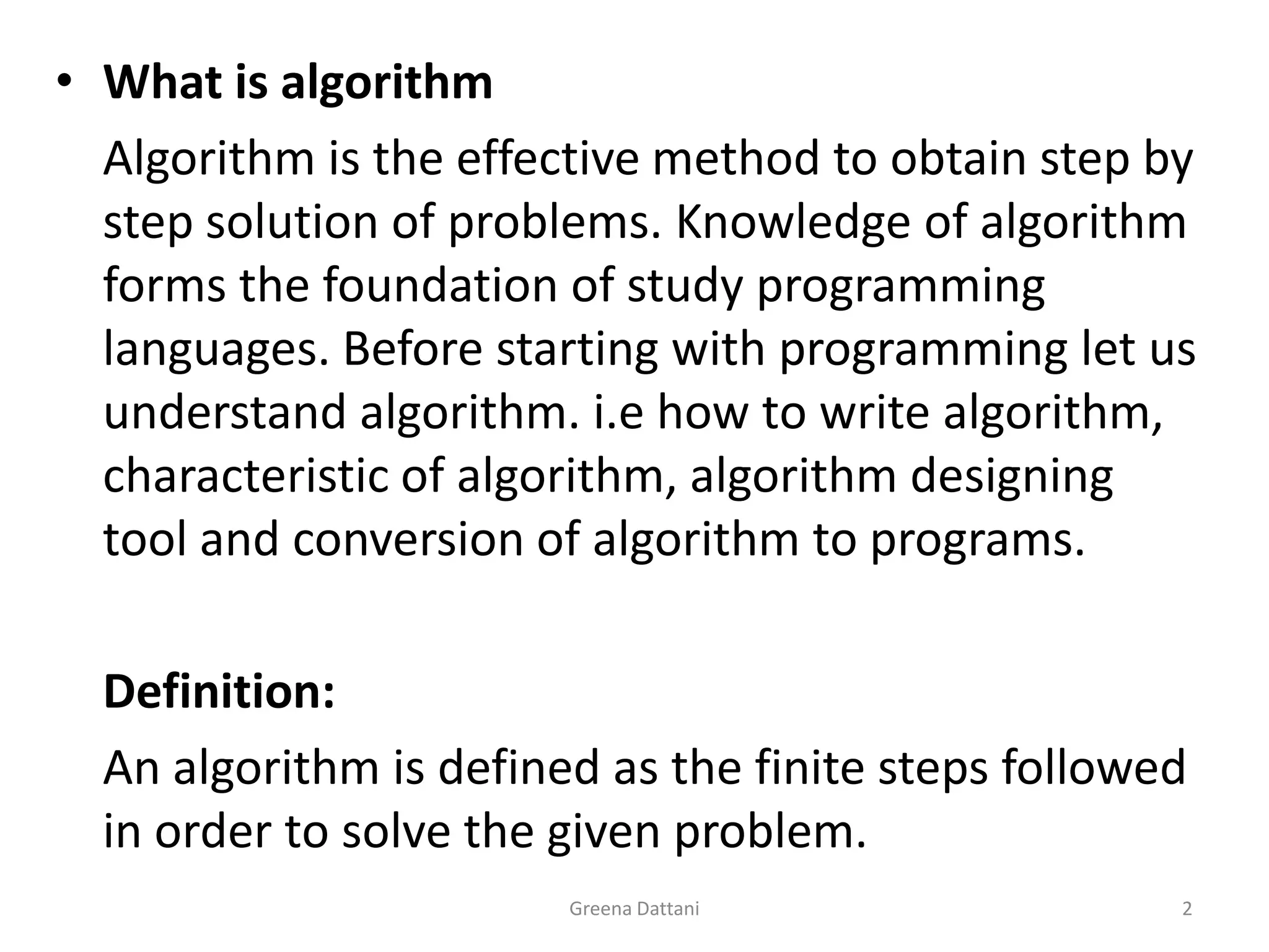 Greena Dattani2What is algorithm	Algorithm is the effective method to obtain step by step solution of problems. Knowledge of algorithm forms the foundation of study programming languages. Before starting with programming let us understand algorithm. i.e how to write algorithm, characteristic of algorithm, algorithm designing tool and conversion of algorithm to programs.Definition:	An algorithm is defined as the finite steps followed in order to solve the given problem. 