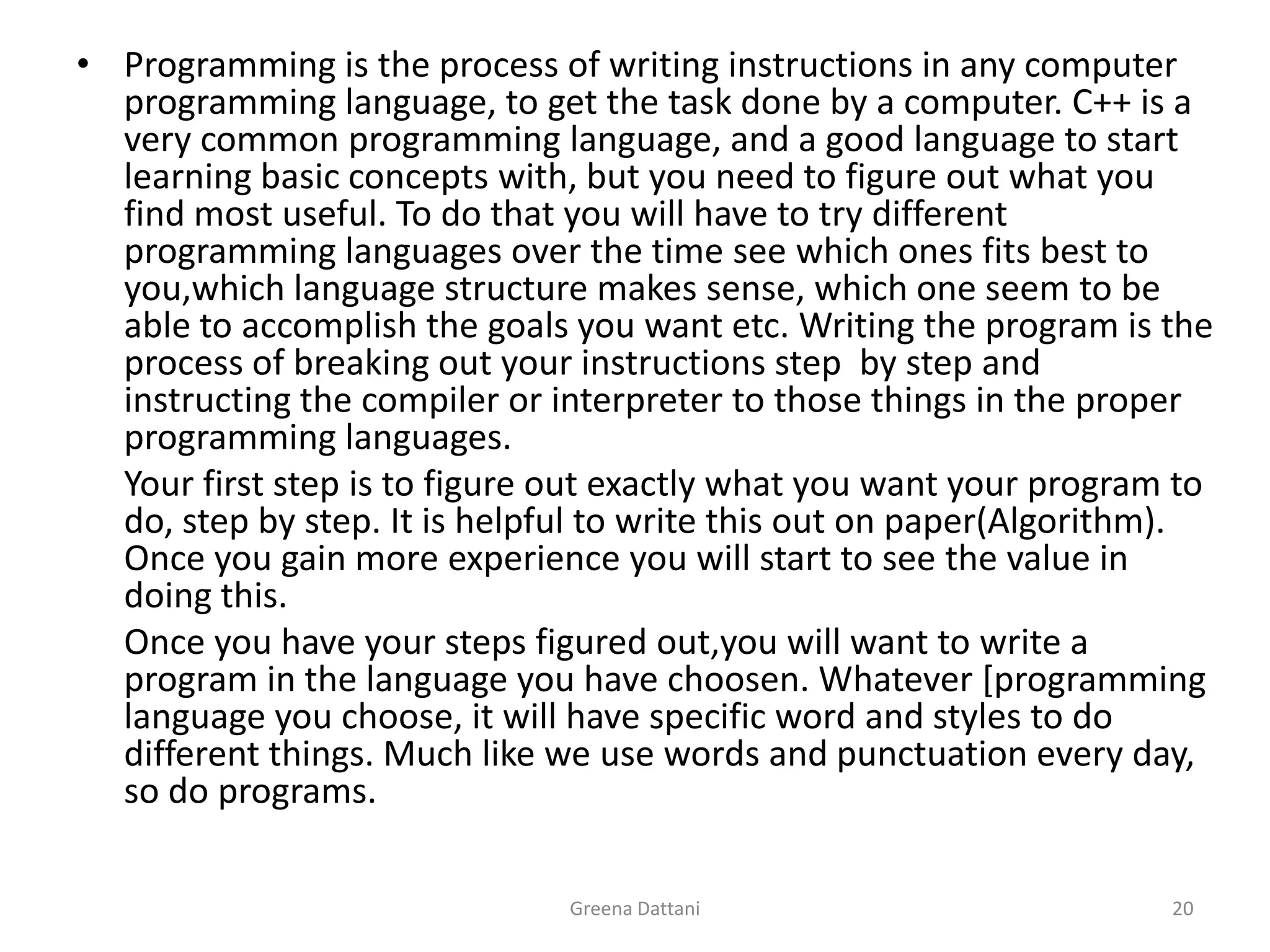 Greena Dattani20Programming is the process of writing instructions in any computer programming language, to get the task done by a computer. C++ is a very common programming language, and a good language to start learning basic concepts with, but you need to figure out what you find most useful. To do that you will have to try different programming languages over the time see which ones fits best to you,which language structure makes sense, which one seem to be able to accomplish the goals you want etc.Writing the program is the process of breaking out your instructions step  by step and instructing the compiler or interpreter to those things in the proper programming languages.	Your first step is to figure out exactly what you want your program to do, step by step. It is helpful to write this out on paper(Algorithm). Once you gain more experience you will start to see the value in doing this.	Once you have your steps figured out,you will want to write a program in the language you have choosen. Whatever [programming language you choose, it will have specific word and styles to do different things. Much like we use words and punctuation every day, so do programs.