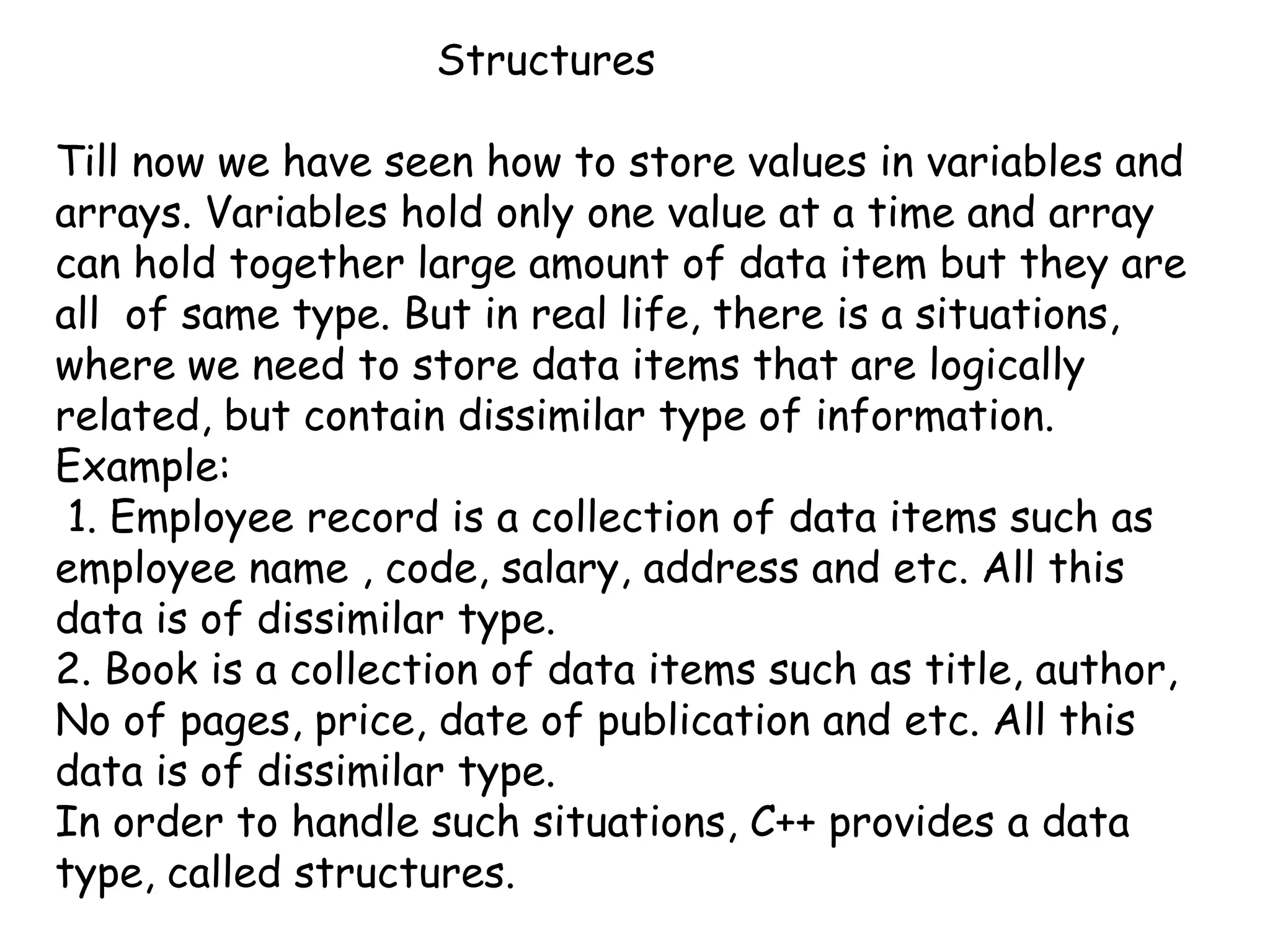 			Structures Till now we have seen how to store values in variables and arrays. Variables hold only one value at a time and array can hold together large amount of data item but they are all  of same type. But in real life, there is a situations, where we need to store data items that are logically related, but contain dissimilar type of information.Example:  1. Employee record is a collection of data items such as employee name , code, salary, address and etc. All this data is of dissimilar type.2. Book is a collection of data items such as title, author, No of pages, price, date of publication and etc. All this data is of dissimilar type.In order to handle such situations, C++ provides a data type, called structures.