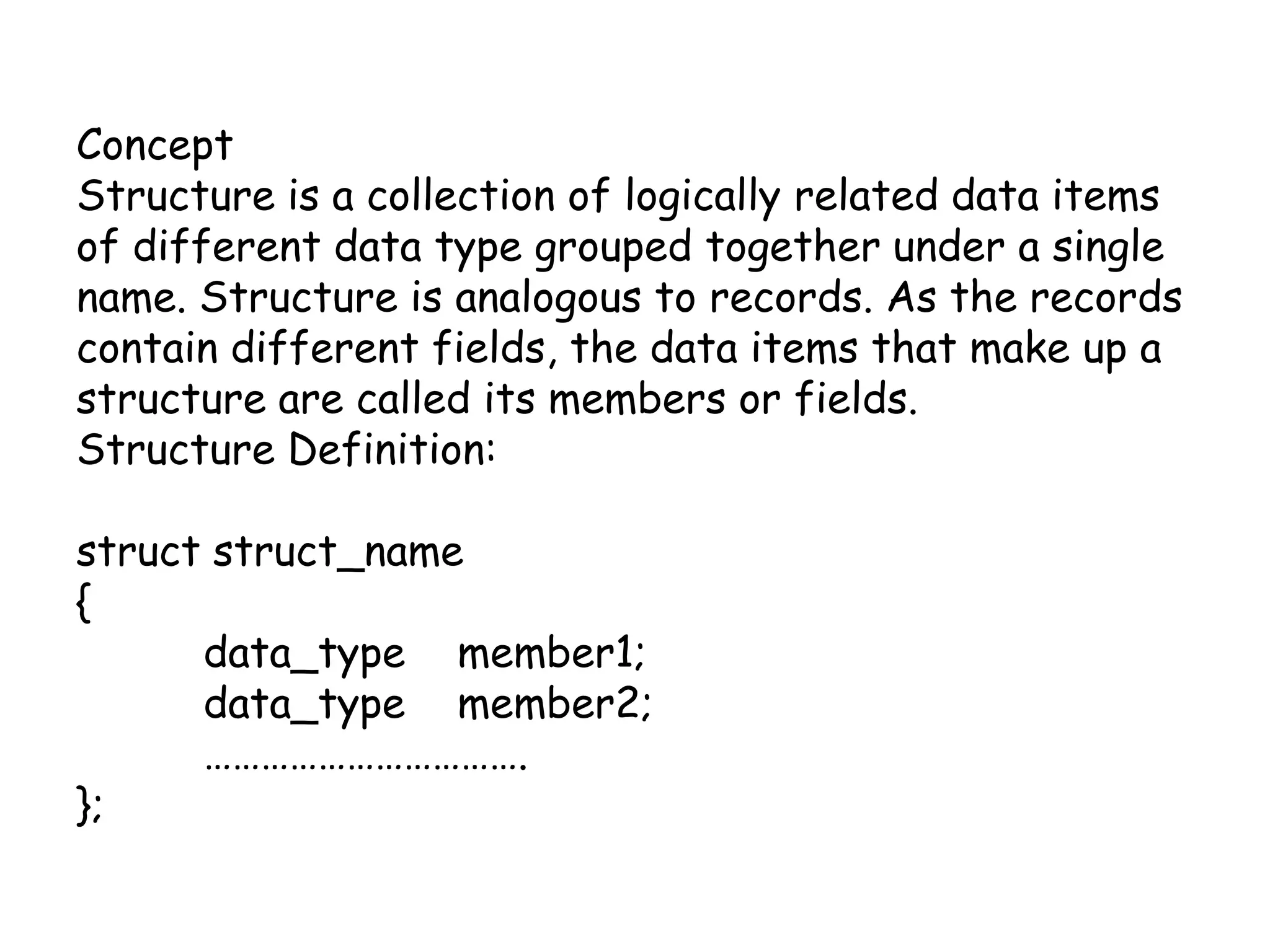 Concept Structure is a collection of logically related data items of different data type grouped together under a single name. Structure is analogous to records. As the records contain different fields, the data items that make up a structure are called its members or fields.Structure Definition: structstruct_name{data_type 	member1;data_type 	member2;	…………………………….};