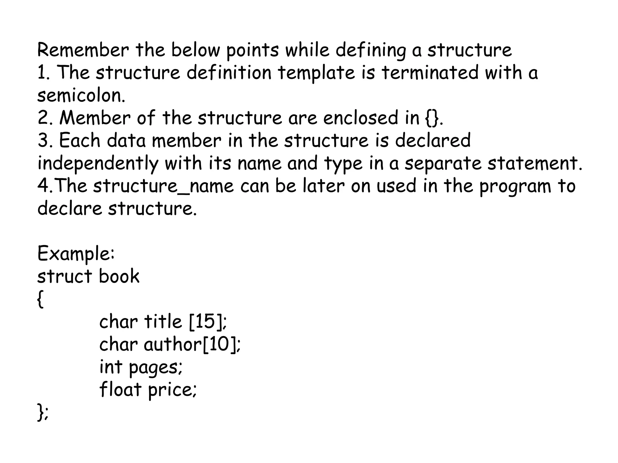 Remember the below points while defining a structure1. The structure definition template is terminated with a semicolon.2. Member of the structure are enclosed in {}.3. Each data member in the structure is declared independently with its name and type in a separate statement.4.The structure_name can be later on used in the program to declare structure.Example: struct book{	char title [15];	char author[10];int pages;	float price;};
