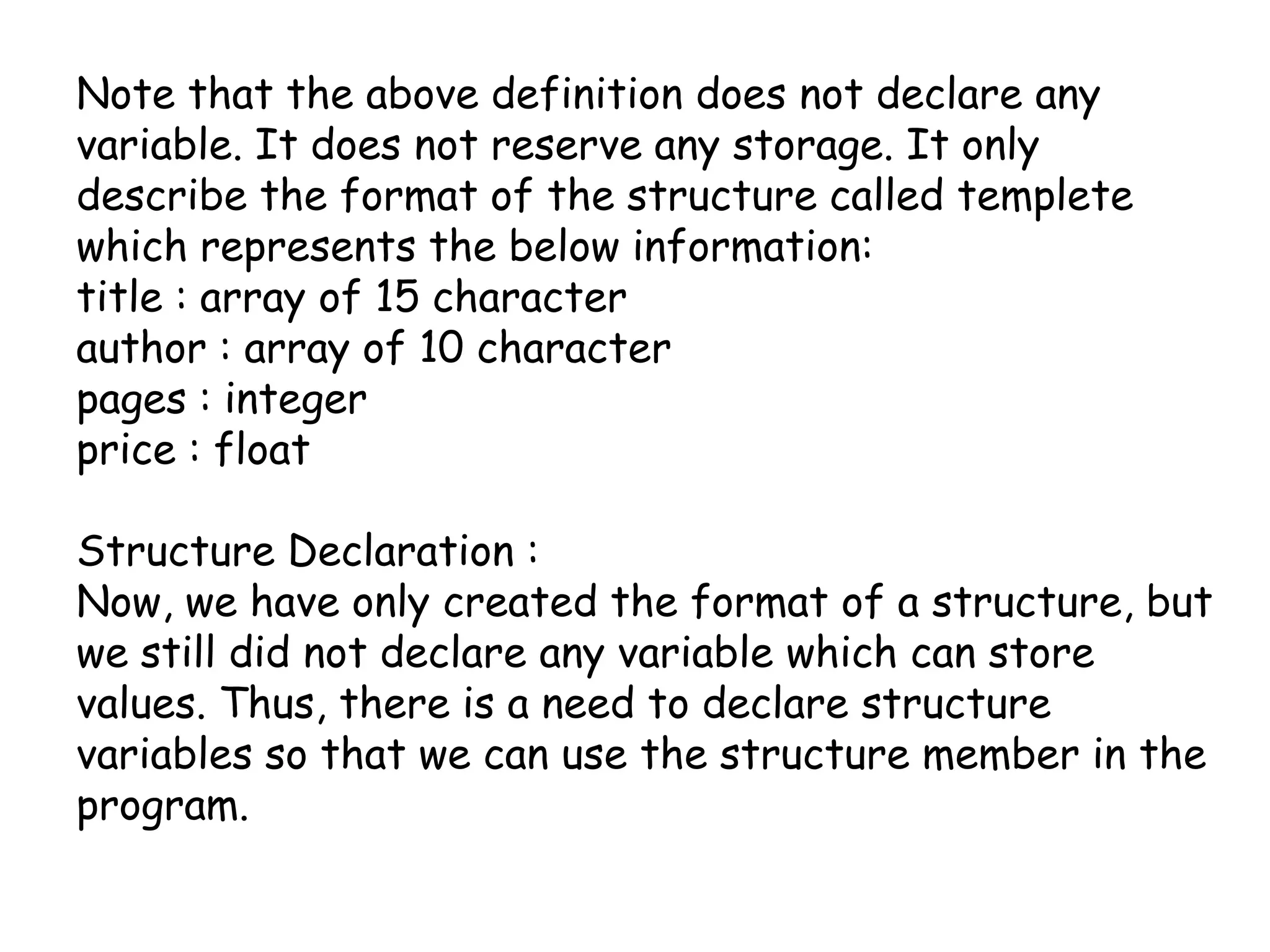 Note that the above definition does not declare any variable. It does not reserve any storage. It only describe the format of the structure called templete which represents the below information:title : array of 15 characterauthor : array of 10 characterpages : integerprice : floatStructure Declaration :Now, we have only created the format of a structure, but we still did not declare any variable which can store values. Thus, there is a need to declare structure variables so that we can use the structure member in the program.