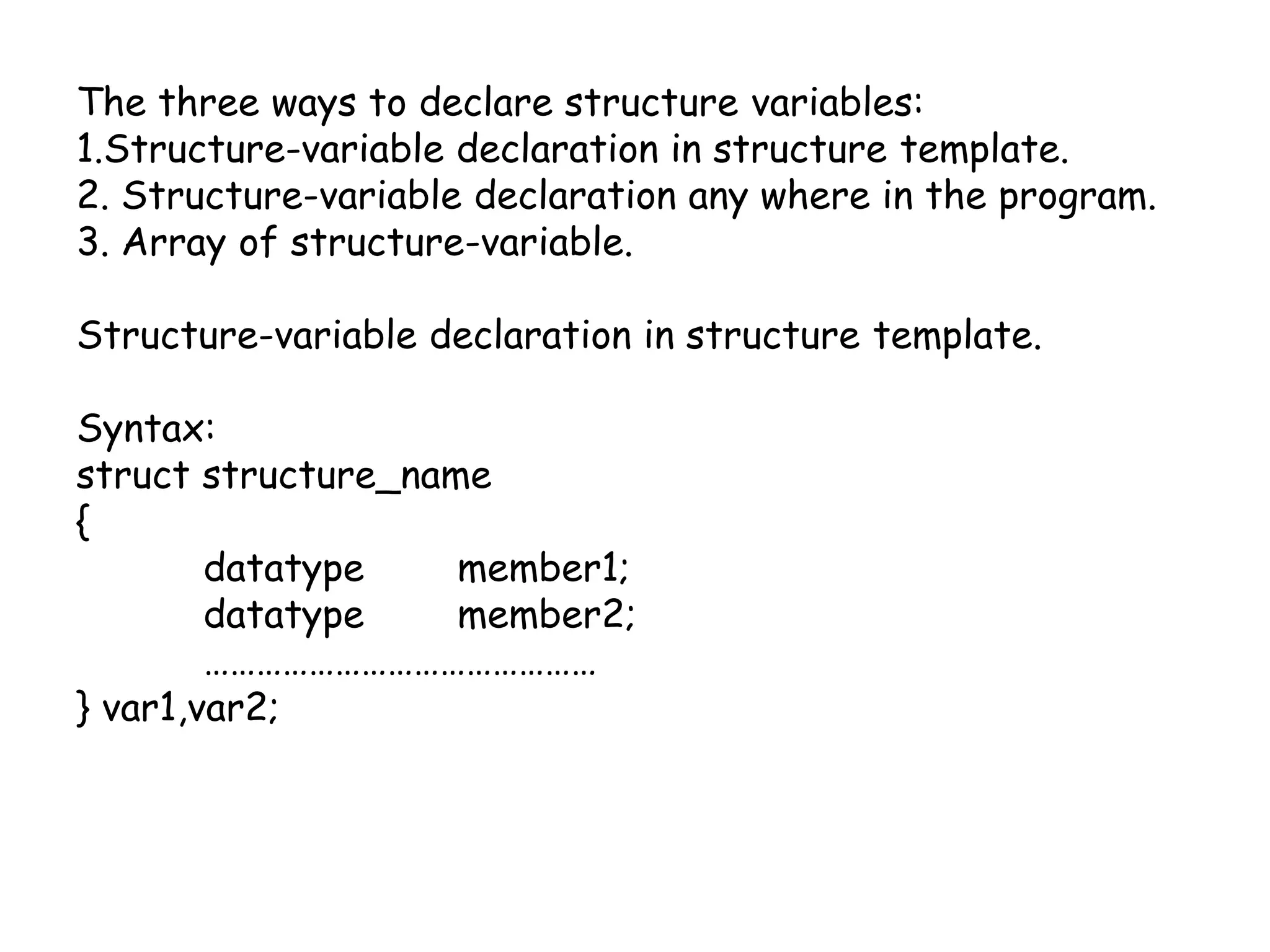 The three ways to declare structure variables:1.Structure-variable declaration in structure template.2. Structure-variable declaration any where in the program.3. Array of structure-variable.Structure-variable declaration in structure template.Syntax:structstructure_name{datatype 	member1;datatype 	member2; 	………………………………………} var1,var2;