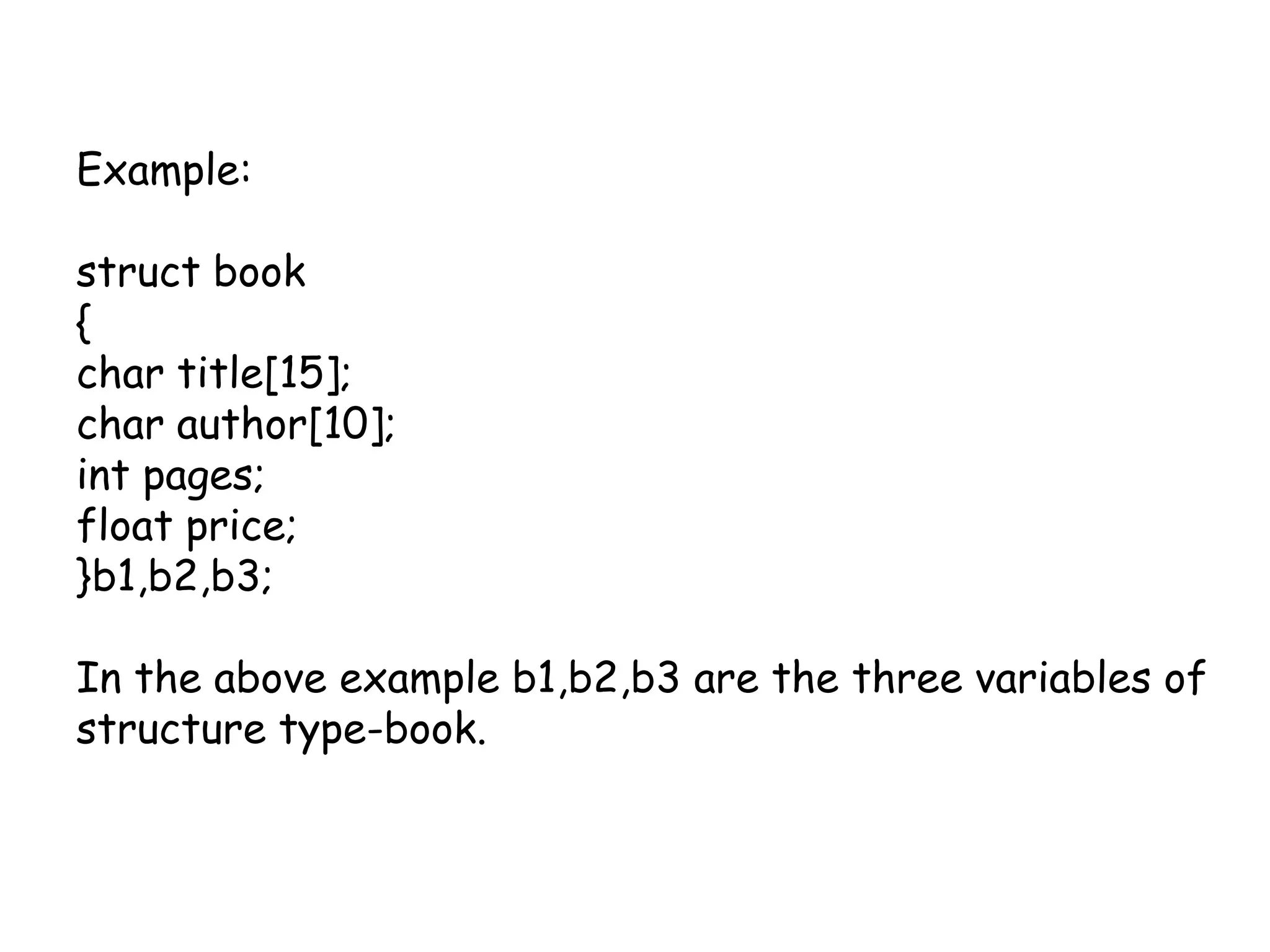 Example:struct book{char title[15];char author[10];int pages;float price;}b1,b2,b3;In the above example b1,b2,b3 are the three variables of structure type-book.
