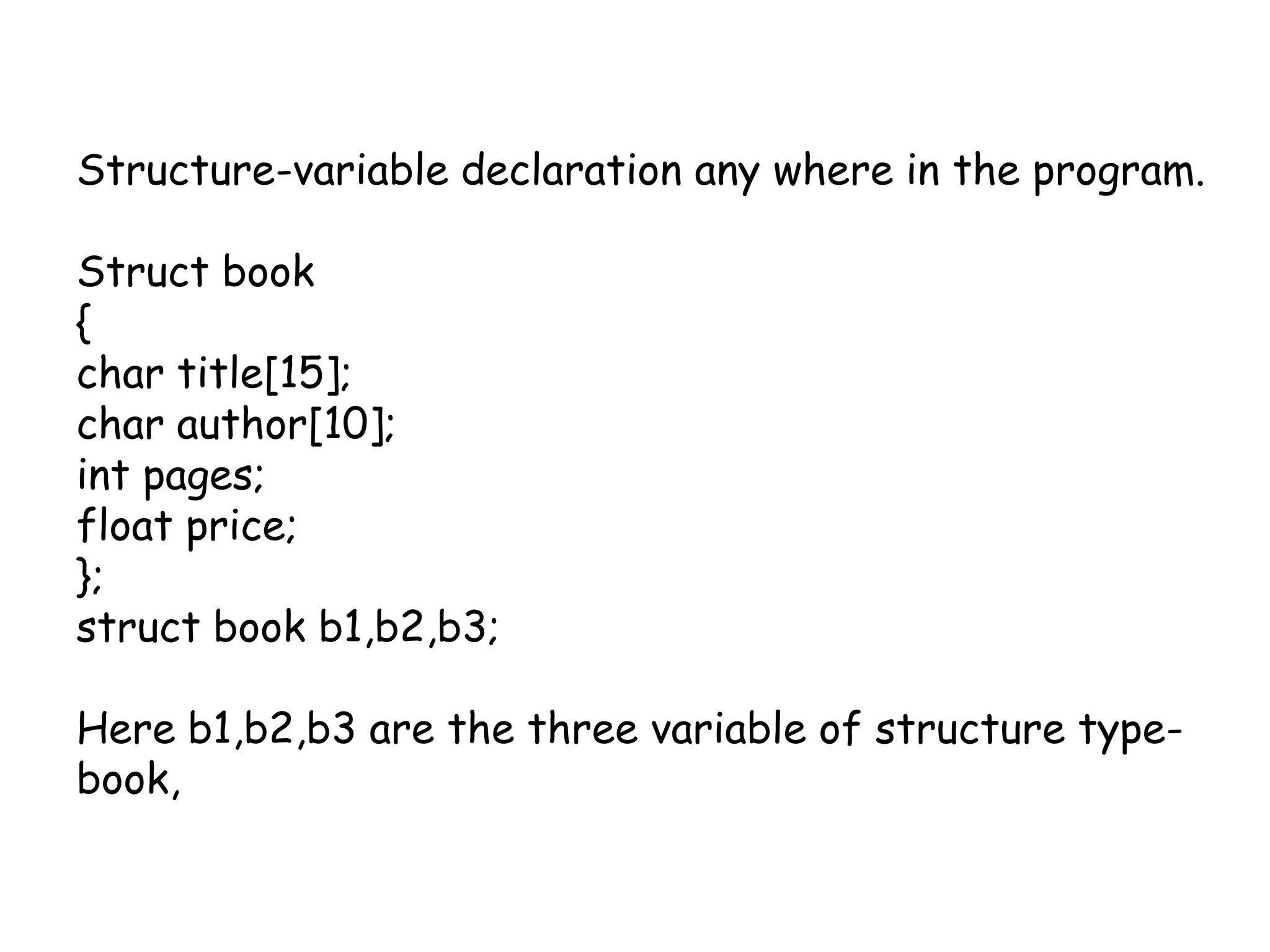 Structure-variable declaration any where in the program.Struct book{char title[15];char author[10];int pages;float price;};struct book b1,b2,b3;Here b1,b2,b3 are the three variable of structure type-book,