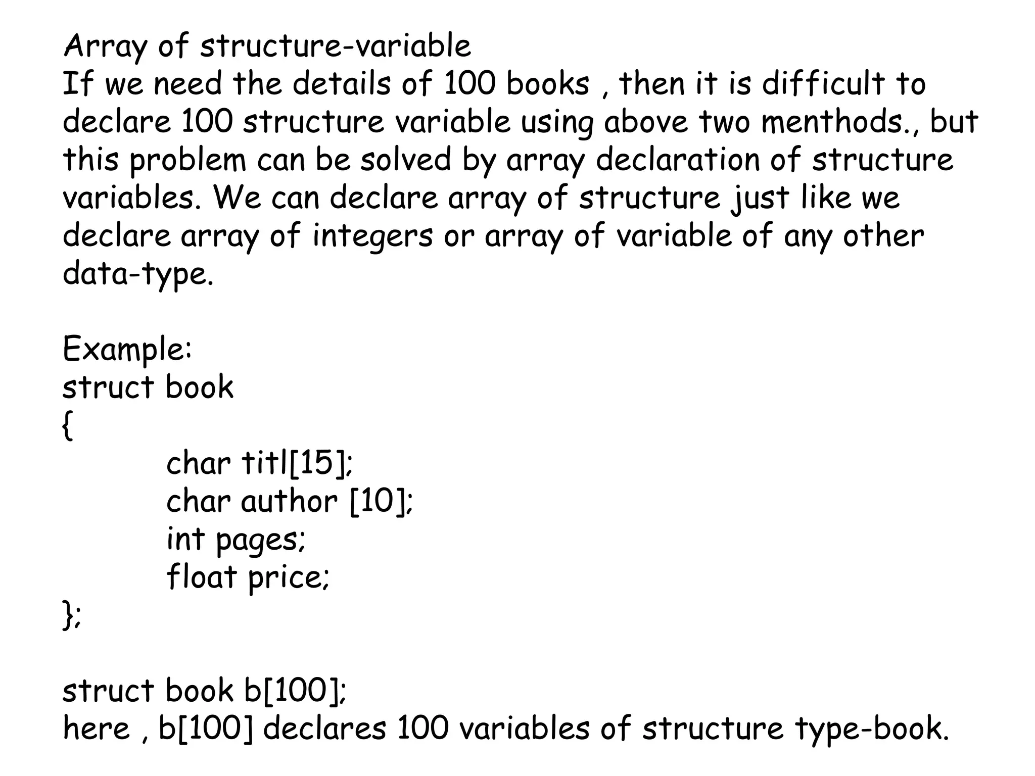 Array of structure-variableIf we need the details of 100 books , then it is difficult to declare 100 structure variable using above two menthods., but this problem can be solved by array declaration of structure variables. We can declare array of structure just like we declare array of integers or array of variable of any other data-type.Example:struct book{	char titl[15];	char author [10];int pages;	float price;};struct book b[100];here , b[100] declares 100 variables of structure type-book.