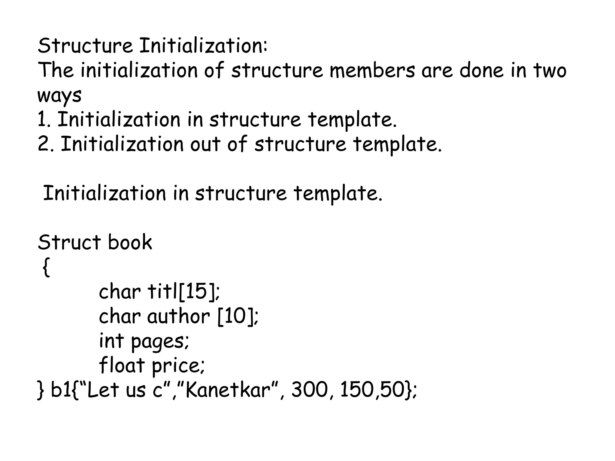 Structure Initialization:The initialization of structure members are done in two ways1. Initialization in structure template.2. Initialization out of structure template. Initialization in structure template.Struct book {	char titl[15];	char author [10];int pages;	float price;} b1{“Let us c”,”Kanetkar”, 300, 150,50};