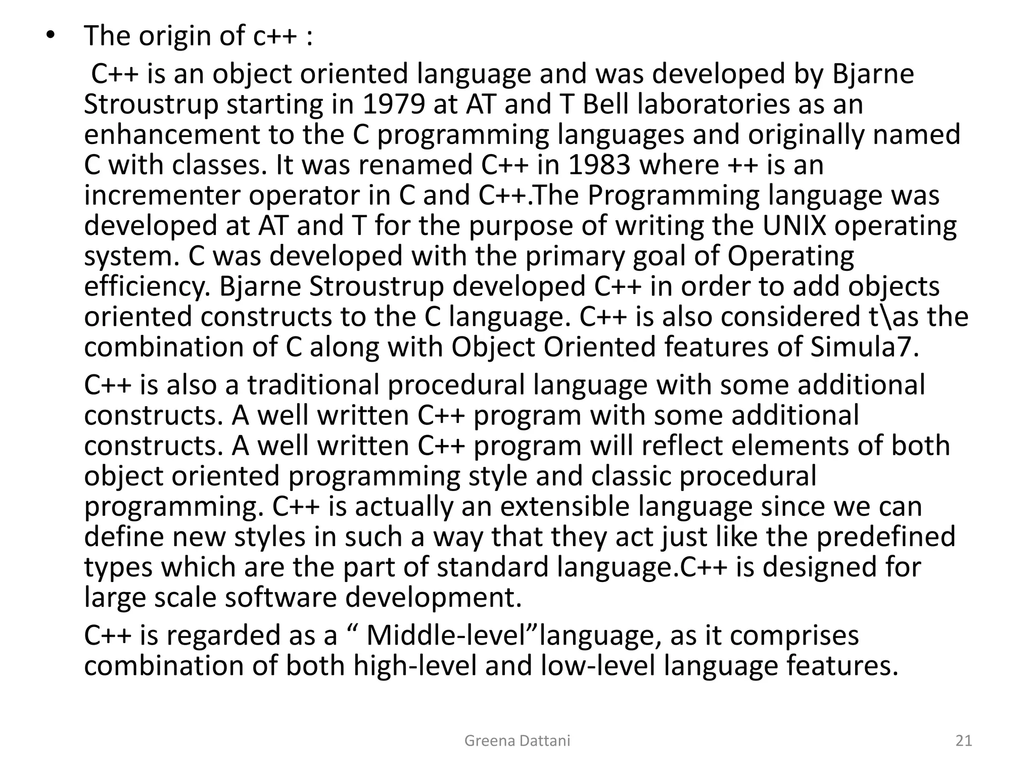 Greena Dattani21The origin of c++ :	 C++ is an object oriented language and was developed by BjarneStroustrup starting in 1979 at AT and T Bell laboratories as an enhancement to the C programming languages and originally named C with classes. It was renamed C++ in 1983 where ++ is an incrementer operator in C and C++.The Programming language was developed at AT and T for the purpose of writing the UNIX operating system. C was developed with the primary goal of Operating efficiency. BjarneStroustrup developed C++ in order to add objects oriented constructs to the C language. C++ is also considered t\as the combination of C along with Object Oriented features of Simula7.	C++ is also a traditional procedural language with some additional constructs. A well written C++ program with some additional constructs. A well written C++ program will reflect elements of both object oriented programming style and classic procedural programming. C++ is actually an extensible language since we can define new styles in such a way that they act just like the predefined types which are the part of standard language.C++ is designed for large scale software development.	C++ is regarded as a “ Middle-level”language, as it comprises combination of both high-level and low-level language features.