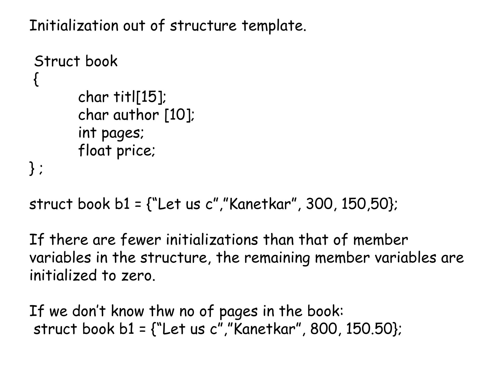 Initialization out of structure template.Struct book {	char titl[15];	char author [10];int pages;	float price;} ;struct book b1 = {“Let us c”,”Kanetkar”, 300, 150,50}; If there are fewer initializations than that of member variables in the structure, the remaining member variables are initialized to zero.If we don’t know thw no of pages in the book: struct book b1 = {“Let us c”,”Kanetkar”, 800, 150.50}; 