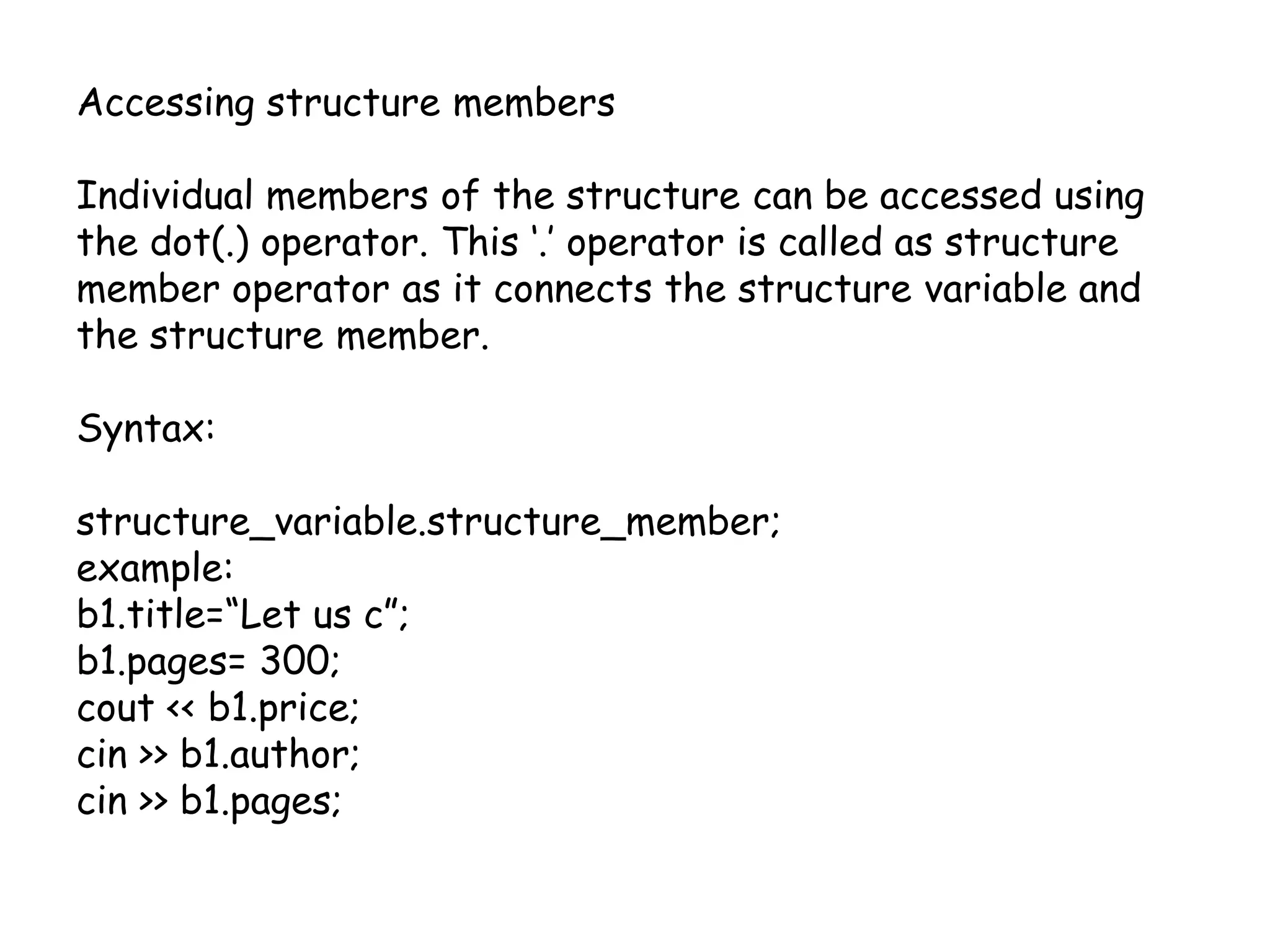 Accessing structure membersIndividual members of the structure can be accessed using the dot(.) operator. This ‘.’ operator is called as structure member operator as it connects the structure variable and the structure member.Syntax:structure_variable.structure_member;example:b1.title=“Let us c”;b1.pages= 300;cout << b1.price;cin >> b1.author;cin >> b1.pages;