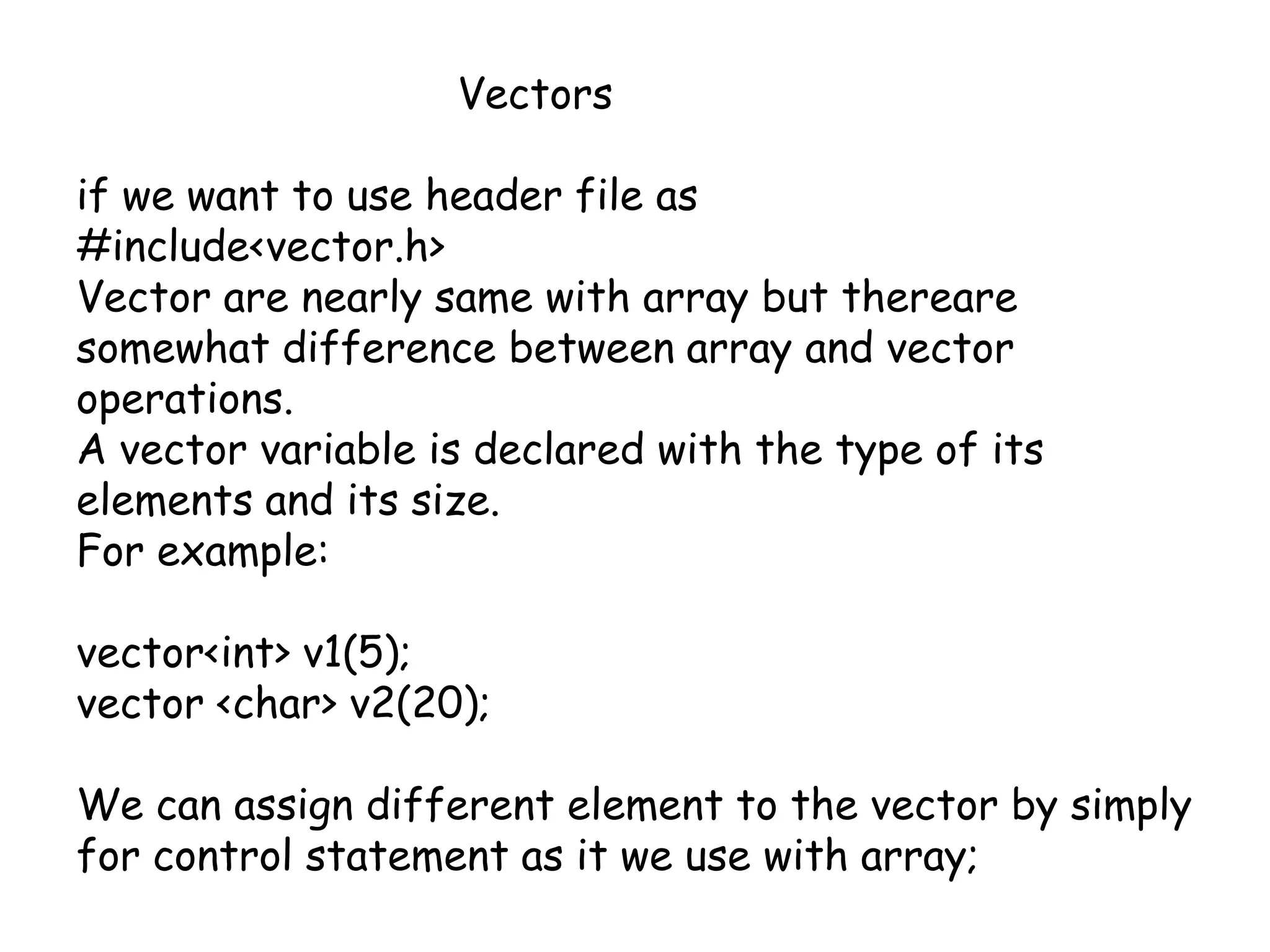 			Vectorsif we want to use header file as #include<vector.h>Vector are nearly same with array but thereare somewhat difference between array and vector operations.A vector variable is declared with the type of its elements and its size.For example:vector<int> v1(5);vector <char> v2(20);We can assign different element to the vector by simply for control statement as it we use with array;