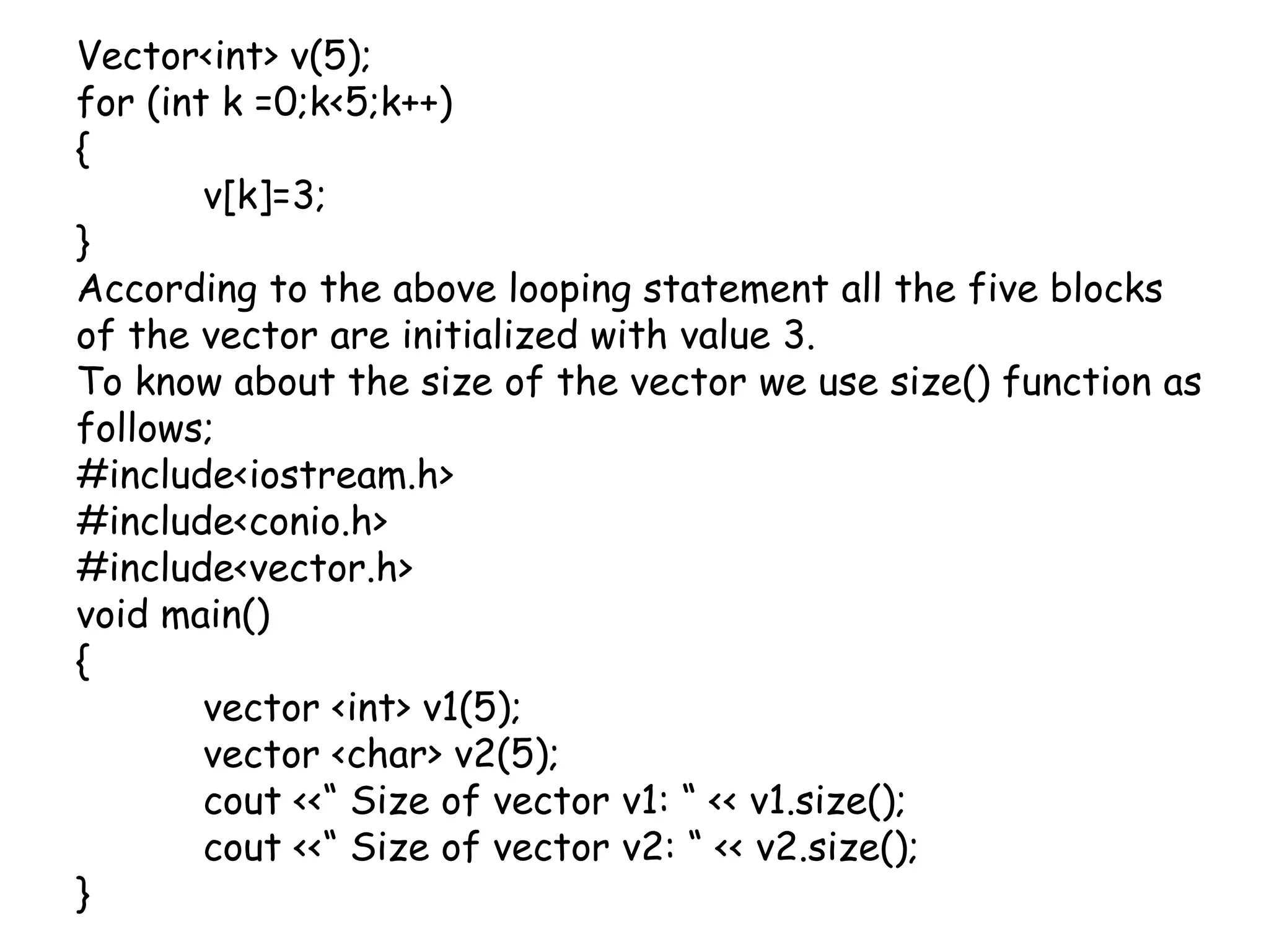 Vector<int> v(5);for (int k =0;k<5;k++){	v[k]=3;}According to the above looping statement all the five blocks of the vector are initialized with value 3.To know about the size of the vector we use size() function as follows;#include<iostream.h>#include<conio.h>#include<vector.h>void main(){	vector <int> v1(5);	vector <char> v2(5);cout <<“ Size of vector v1: “ << v1.size();cout <<“ Size of vector v2: “ << v2.size();}