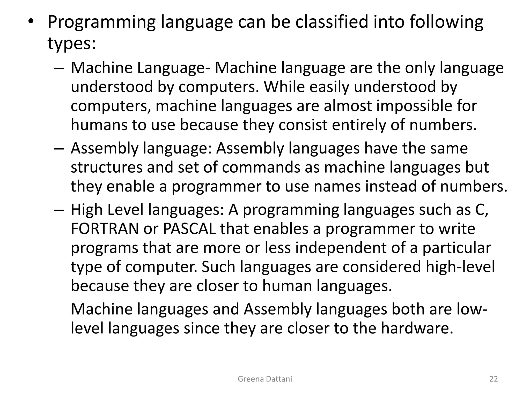 Greena Dattani22Programming language can be classified into following types:Machine Language- Machine language are the only language understood by computers. While easily understood by computers, machine languages are almost impossible for humans to use because they consist entirely of numbers.Assembly language: Assembly languages have the same structures and set of commands as machine languages but  they enable a programmer to use names instead of numbers.High Level languages: A programming languages such as C, FORTRAN or PASCAL that enables a programmer to write programs that are more or less independent of a particular type of computer. Such languages are considered high-level because they are closer to human languages.	Machine languages and Assembly languages both are low-level languages since they are closer to the hardware.