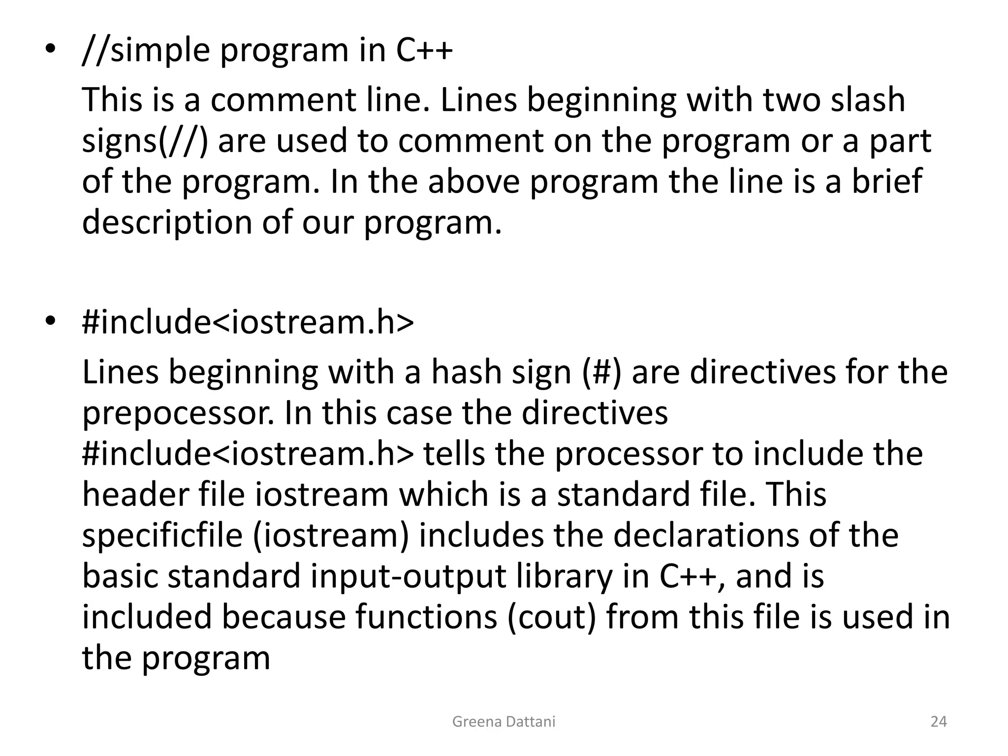 Greena Dattani24//simple program in C++	This is a comment line. Lines beginning with two slash signs(//) are used to comment on the program or a part of the program. In the above program the line is a brief description of our program.#include<iostream.h>	Lines beginning with a hash sign (#) are directives for the prepocessor. In this case the directives #include<iostream.h> tells the processor to include the header file iostream which is a standard file. This specificfile (iostream) includes the declarations of the basic standard input-output library in C++, and is included because functions (cout) from this file is used in the program