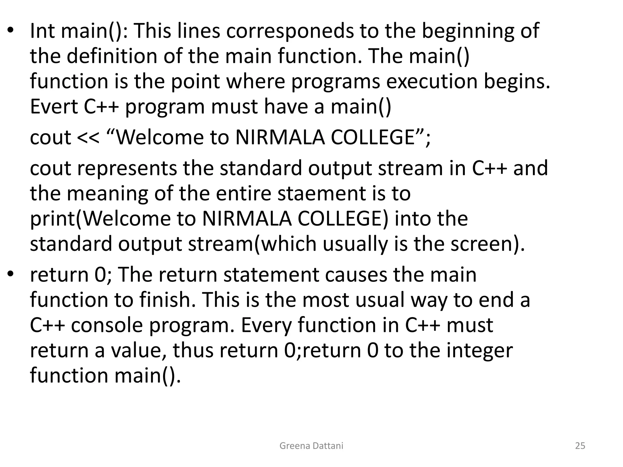 Greena Dattani25Int main(): This lines corresponeds to the beginning of the definition of the main function. The main() function is the point where programs execution begins. Evert C++ program must have a main()cout << “Welcome to NIRMALA COLLEGE”;cout represents the standard output stream in C++ and the meaning of the entire staement is to print(Welcome to NIRMALA COLLEGE) into the standard output stream(which usually is the screen).return 0; The return statement causes the main function to finish. This is the most usual way to end a C++ console program. Every function in C++ must return a value, thus return 0;return 0 to the integer function main().