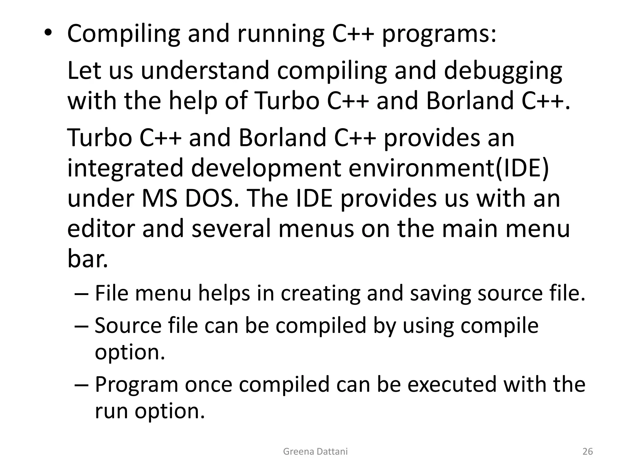 Greena Dattani26Compiling and running C++ programs: 	Let us understand compiling and debugging with the help of Turbo C++ and Borland C++.	Turbo C++ and Borland C++ provides an integrated development environment(IDE) under MS DOS. The IDE provides us with an editor and several menus on the main menu bar.File menu helps in creating and saving source file.Source file can be compiled by using compile option.Program once compiled can be executed with the run option.