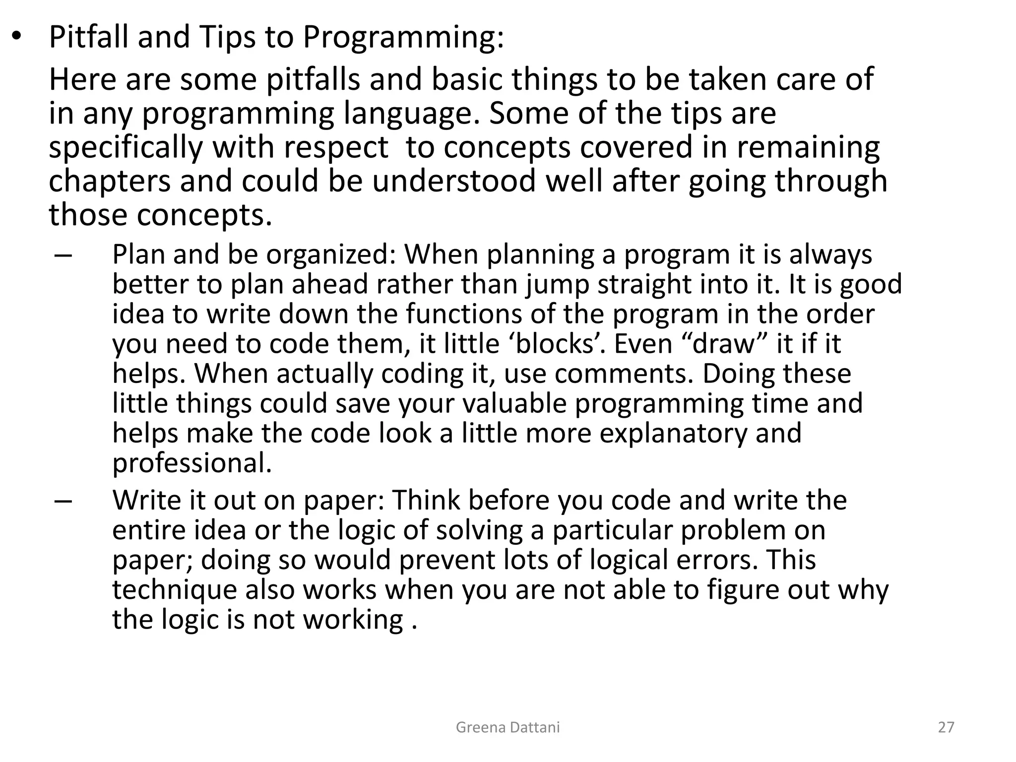 Greena Dattani27Pitfall and Tips to Programming:	Here are some pitfalls and basic things to be taken care of in any programming language. Some of the tips are specifically with respect  to concepts covered in remaining chapters and could be understood well after going through those concepts.Plan and be organized: When planning a program it is always better to plan ahead rather than jump straight into it. It is good idea to write down the functions of the program in the order you need to code them, it little ‘blocks’. Even “draw” it if it helps. When actually coding it, use comments. Doing these little things could save your valuable programming time and helps make the code look a little more explanatory and professional.Write it out on paper: Think before you code and write the entire idea or the logic of solving a particular problem on paper; doing so would prevent lots of logical errors. This technique also works when you are not able to figure out why the logic is not working .