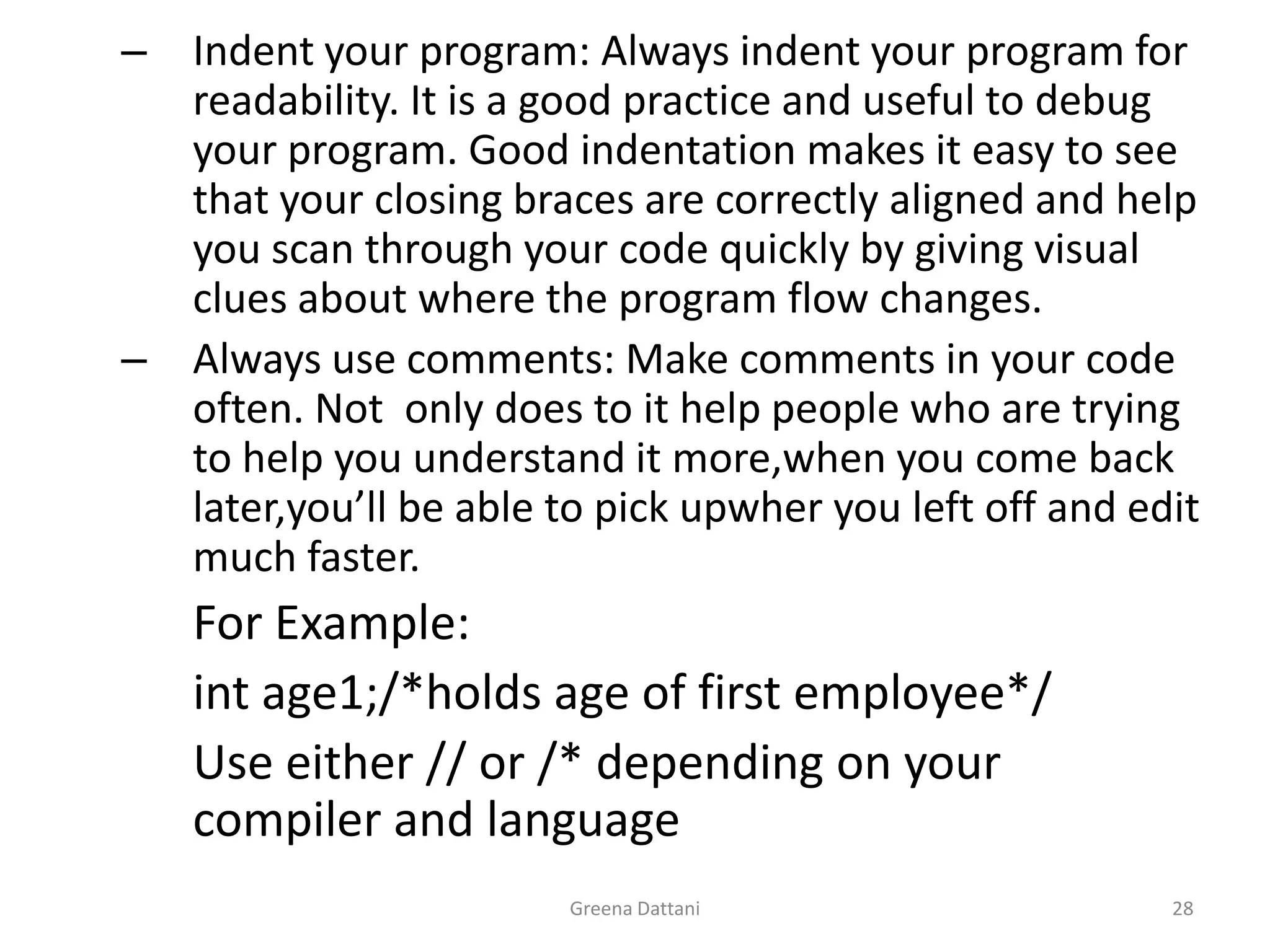 Greena Dattani28Indent your program: Always indent your program for readability. It is a good practice and useful to debug your program. Good indentation makes it easy to see that your closing braces are correctly aligned and help you scan through your code quickly by giving visual clues about where the program flow changes.Always use comments: Make comments in your code often. Not  only does to it help people who are trying to help you understand it more,when you come back later,you’ll be able to pick upwher you left off and edit much faster.		For Example:int age1;/*holds age of first employee*/		Use either // or /* depending on your 	compiler and language