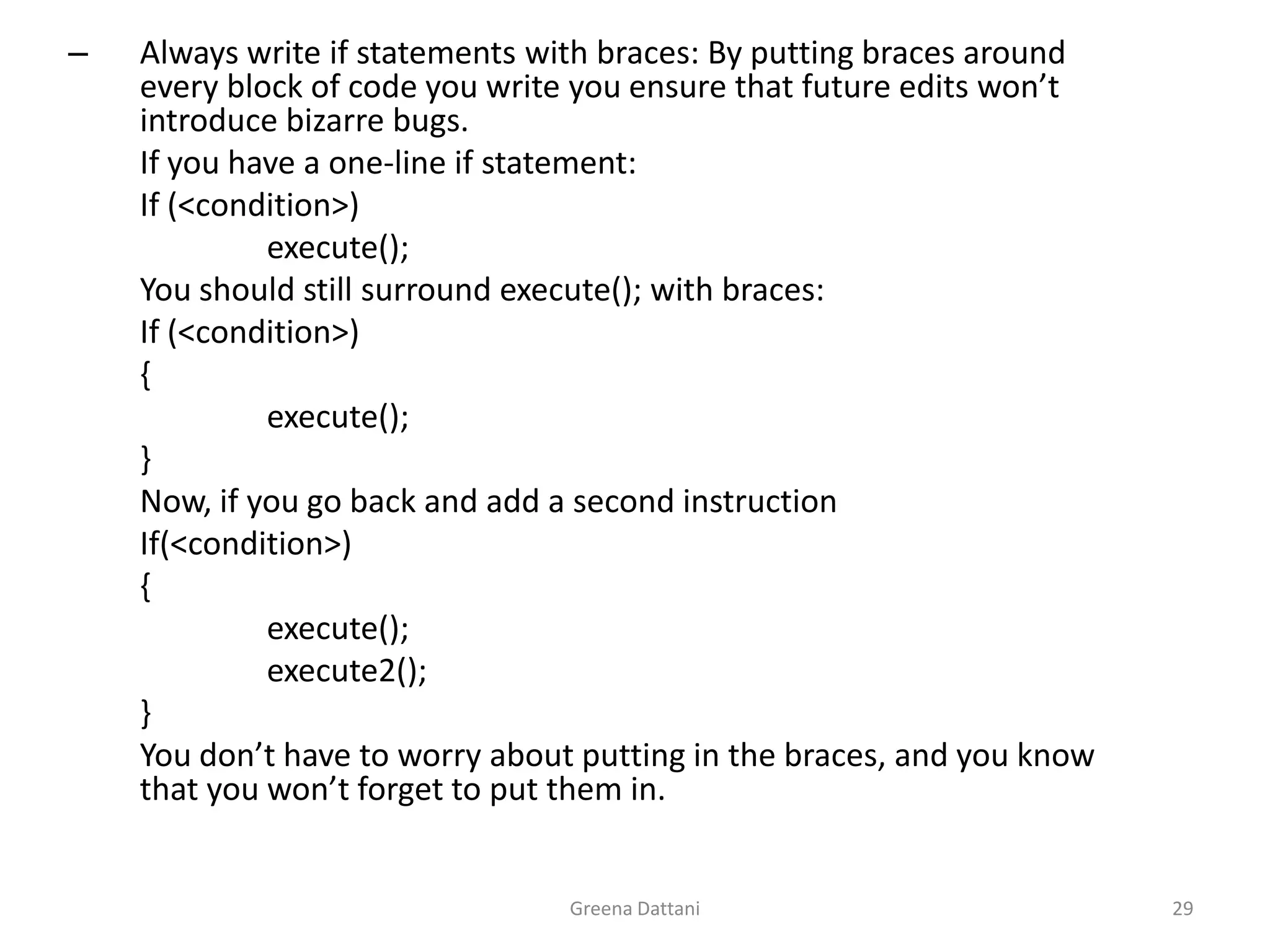 Greena Dattani29Always write if statements with braces: By putting braces around every block of code you write you ensure that future edits won’t introduce bizarre bugs.	If you have a one-line if statement:	If (<condition>)		execute();	You should still surround execute(); with braces:	If (<condition>)	{		execute();	}	Now, if you go back and add a second instruction 	If(<condition>)	{		execute();		execute2();	}	You don’t have to worry about putting in the braces, and you know that you won’t forget to put them in.