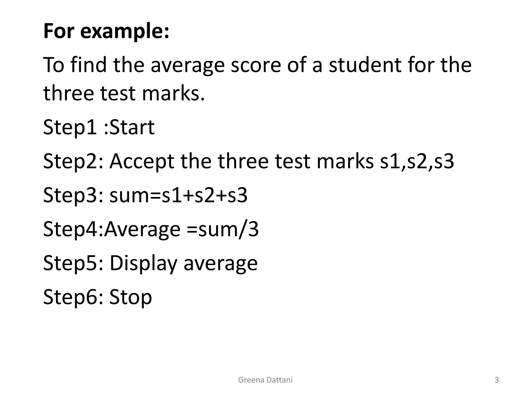 Greena Dattani3For example: 	To find the average score of a student for the three test marks.	Step1 :Start	Step2: Accept the three test marks s1,s2,s3	Step3: sum=s1+s2+s3	Step4:Average =sum/3	Step5: Display average	Step6: Stop