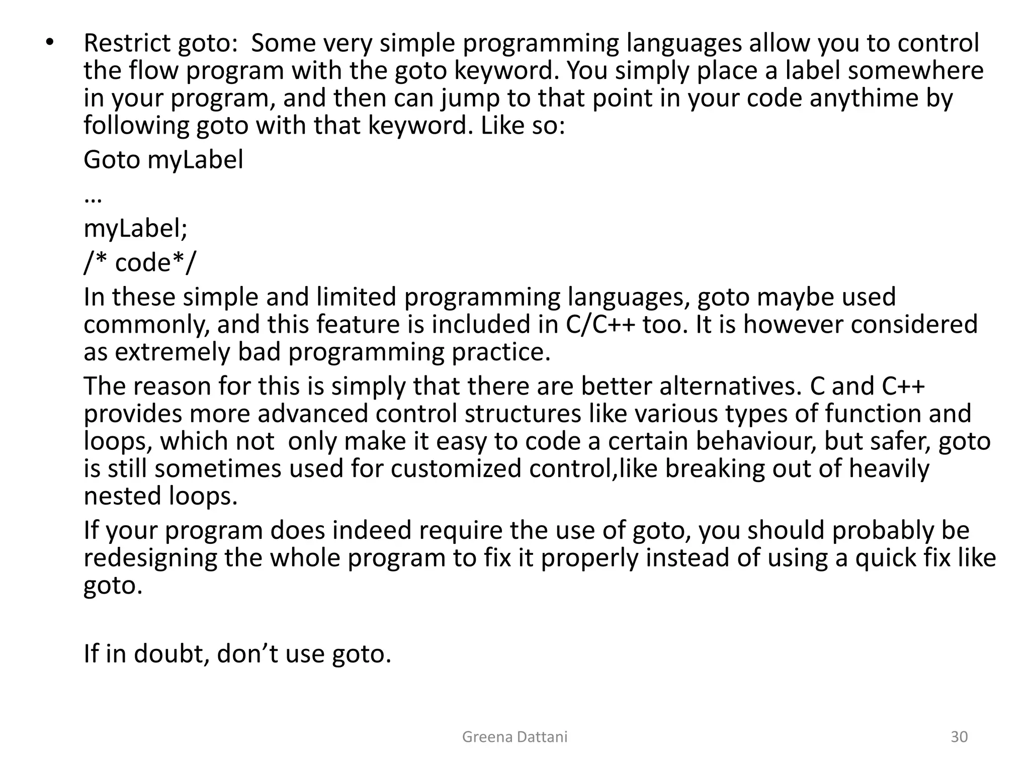 Greena Dattani30Restrict goto:  Some very simple programming languages allow you to control the flow program with the goto keyword. You simply place a label somewhere in your program, and then can jump to that point in your code anythime by following goto with that keyword. Like so:GotomyLabel	…myLabel;	/* code*/	In these simple and limited programming languages, goto maybe used commonly, and this feature is included in C/C++ too. It is however considered as extremely bad programming practice.	The reason for this is simply that there are better alternatives. C and C++ provides more advanced control structures like various types of function and loops, which not  only make it easy to code a certain behaviour, but safer, goto is still sometimes used for customized control,like breaking out of heavily nested loops.	If your program does indeed require the use of goto, you should probably be redesigning the whole program to fix it properly instead of using a quick fix like goto.	If in doubt, don’t use goto.