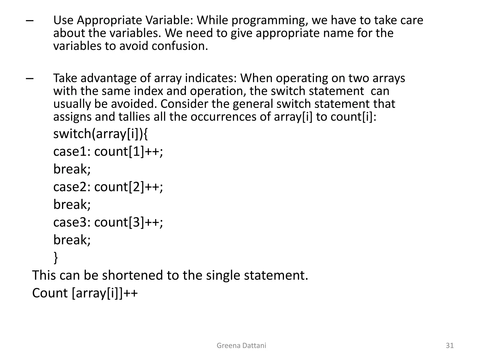 Greena Dattani31Use Appropriate Variable: While programming, we have to take care about the variables. We need to give appropriate name for the variables to avoid confusion.Take advantage of array indicates: When operating on two arrays with the same index and operation, the switch statement  can usually be avoided. Consider the general switch statement that assigns and tallies all the occurrences of array[i] to count[i]:		switch(array[i]){		case1: count[1]++;		break;		case2: count[2]++;		break;		case3: count[3]++;		break;		}	This can be shortened to the single statement.	Count [array[i]]++