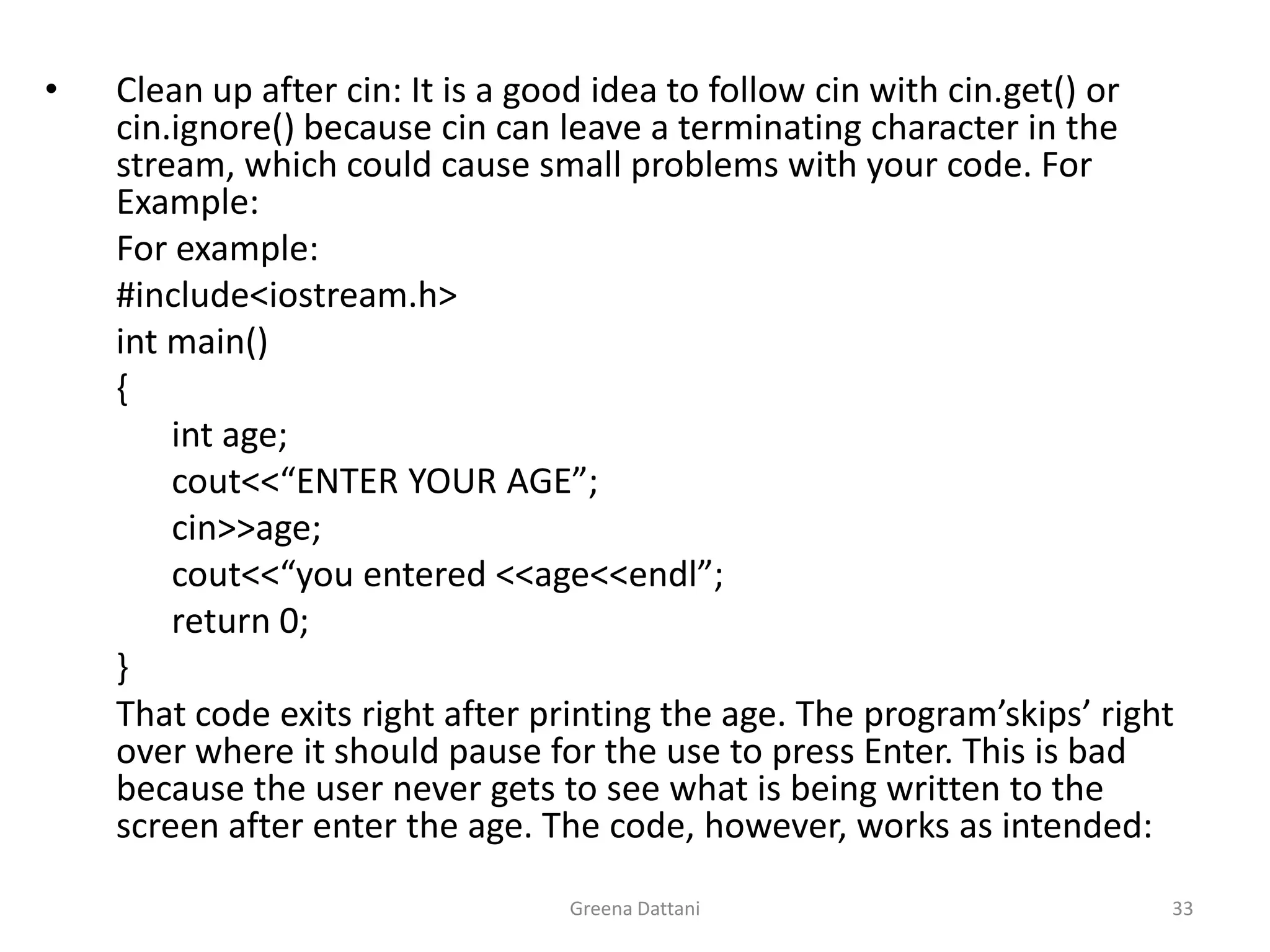 Greena Dattani33Clean up after cin: It is a good idea to follow cin with cin.get() or cin.ignore() because cin can leave a terminating character in the stream, which could cause small problems with your code. For Example:	For example:	#include<iostream.h>int main()	{int age;cout<<“ENTER YOUR AGE”;cin>>age;cout<<“you entered <<age<<endl”;		return 0;	}	That code exits right after printing the age. The program’skips’ right over where it should pause for the use to press Enter. This is bad because the user never gets to see what is being written to the screen after enter the age. The code, however, works as intended: