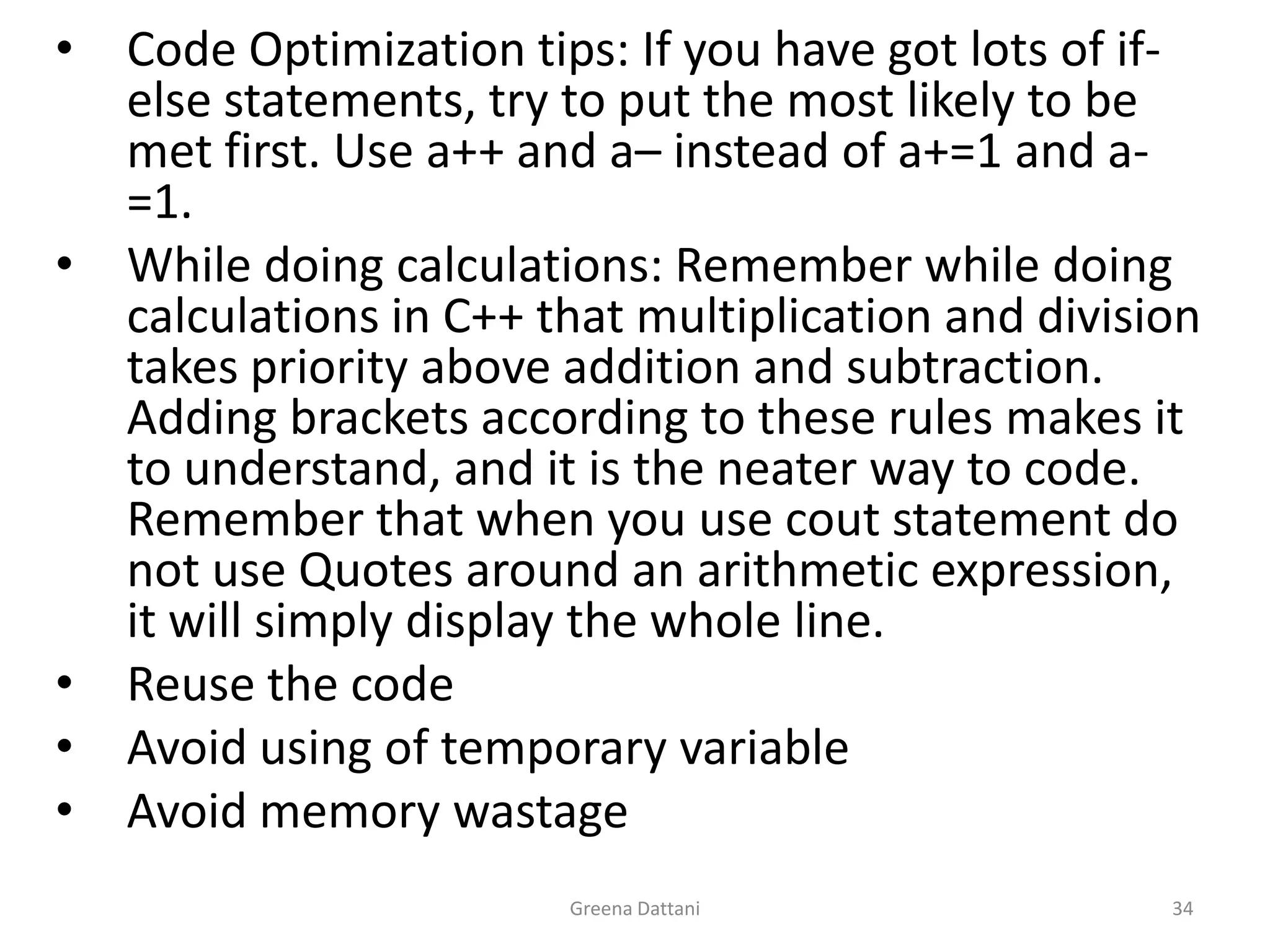 Greena Dattani34Code Optimization tips: If you have got lots of if-else statements, try to put the most likely to be met first. Use a++ and a– instead of a+=1 and a-=1.While doing calculations: Remember while doing calculations in C++ that multiplication and division takes priority above addition and subtraction. Adding brackets according to these rules makes it to understand, and it is the neater way to code. Remember that when you use cout statement do not use Quotes around an arithmetic expression, it will simply display the whole line.Reuse the codeAvoid using of temporary variableAvoid memory wastage