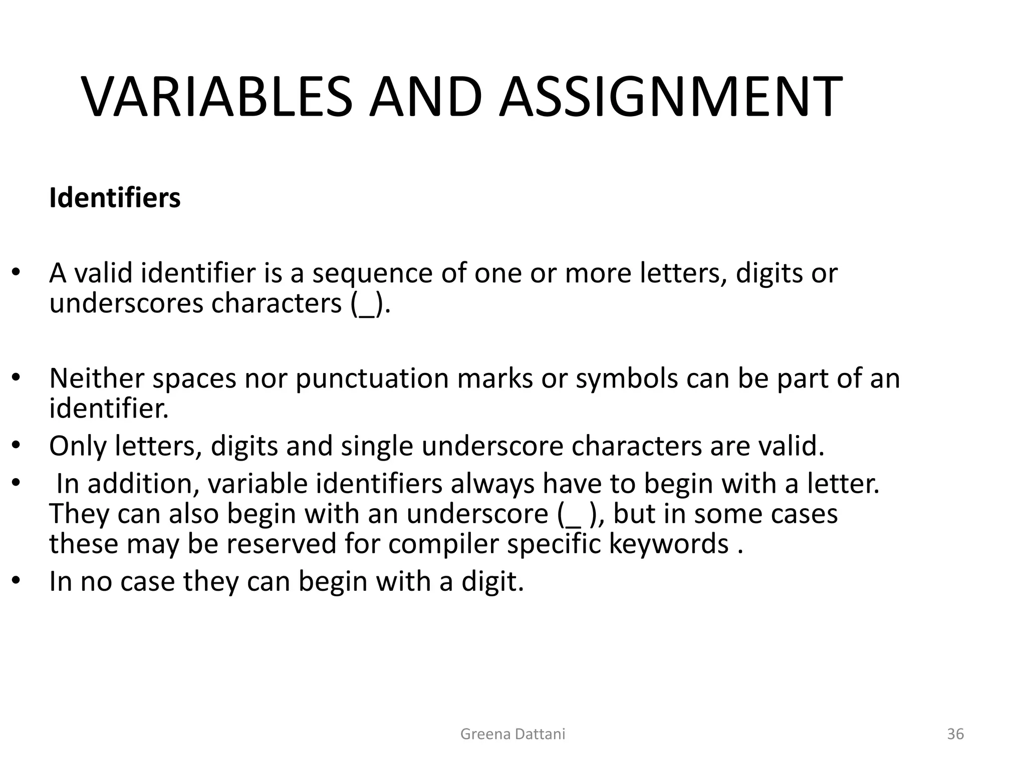 Greena Dattani36VARIABLES AND ASSIGNMENT	IdentifiersA valid identifier is a sequence of one or more letters, digits or underscores characters (_). Neither spaces nor punctuation marks or symbols can be part of an identifier. Only letters, digits and single underscore characters are valid. In addition, variable identifiers always have to begin with a letter. They can also begin with an underscore (_ ), but in some cases these may be reserved for compiler specific keywords .In no case they can begin with a digit.