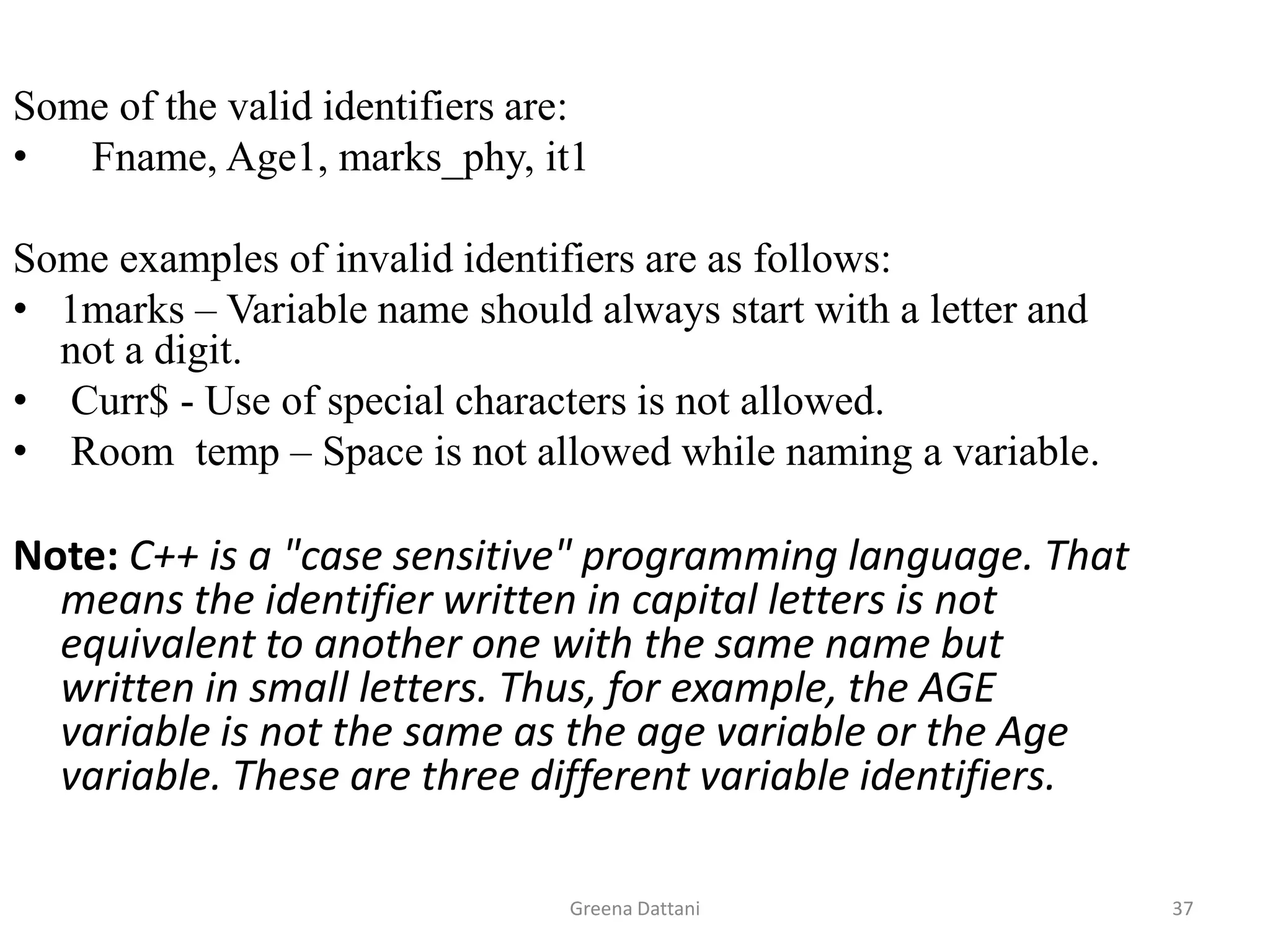 Greena Dattani37Some of the valid identifiers are:Fname, Age1, marks_phy, it1Some examples of invalid identifiers are as follows:1marks – Variable name should always start with a letter and not a digit.Curr$ - Use of special characters is not allowed. Room  temp – Space is not allowed while naming a variable.Note: C++ is a "case sensitive" programming language. That means the identifier written in capital letters is not equivalent to another one with the same name but written in small letters. Thus, for example, the AGE variable is not the same as the age variable or the Age variable. These are three different variable identifiers.