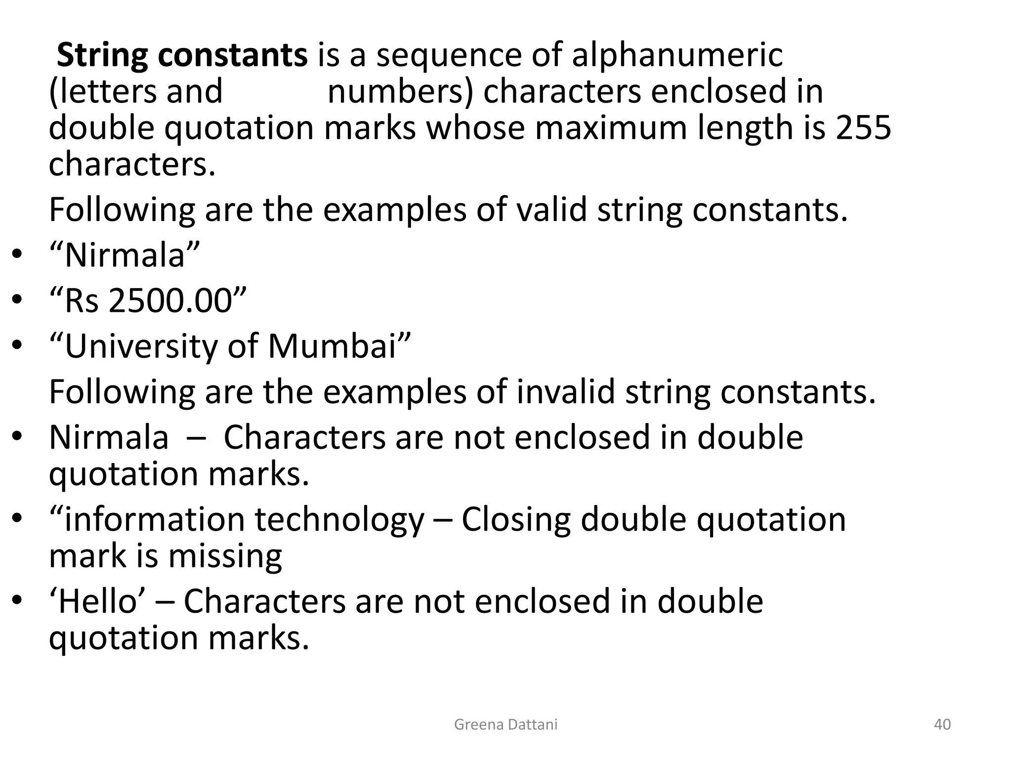 Greena Dattani40String constants is a sequence of alphanumeric (letters and            numbers) characters enclosed in double quotation marks whose maximum length is 255 characters.  	Following are the examples of valid string constants.“Nirmala”“Rs 2500.00”“University of Mumbai”Following are the examples of invalid string constants.Nirmala  –  Characters are not enclosed in double quotation marks.“information technology – Closing double quotation mark is missing‘Hello’ – Characters are not enclosed in double quotation marks.