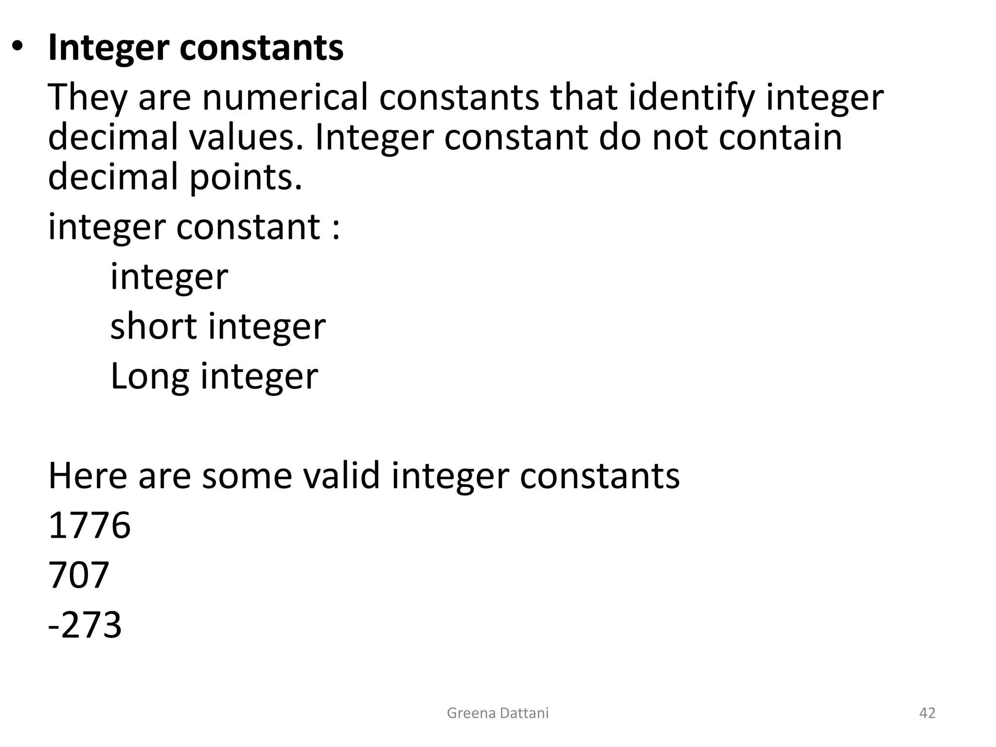 Greena Dattani42Integer constants 	They are numerical constants that identify integer decimal values. Integer constant do not contain decimal points.	integer constant :	integer		short integer		Long integer	Here are some valid integer constants1776	707	-273