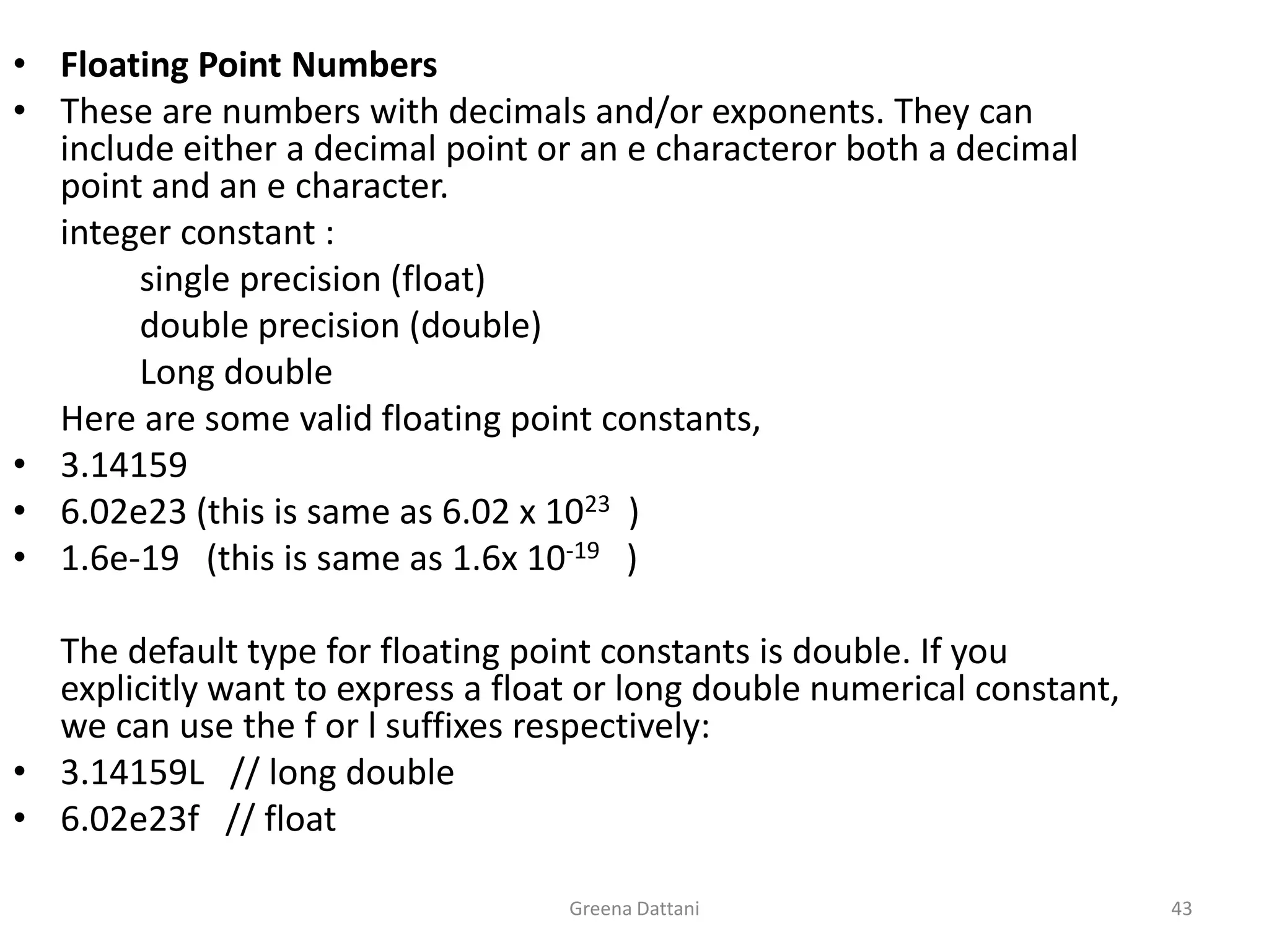 Greena Dattani43Floating Point NumbersThese are numbers with decimals and/or exponents. They can include either a decimal point or an e characteror both a decimal point and an e character.	integer constant :		single precision (float)	double precision (double)		Long double	Here are some valid floating point constants,3.141596.02e23 (this is same as 6.02 x 1023   )1.6e-19   (this is same as 1.6x 10-19)The default type for floating point constants is double. If you explicitly want to express a float or long double numerical constant, we can use the f or l suffixes respectively:3.14159L   // long double6.02e23f   // float