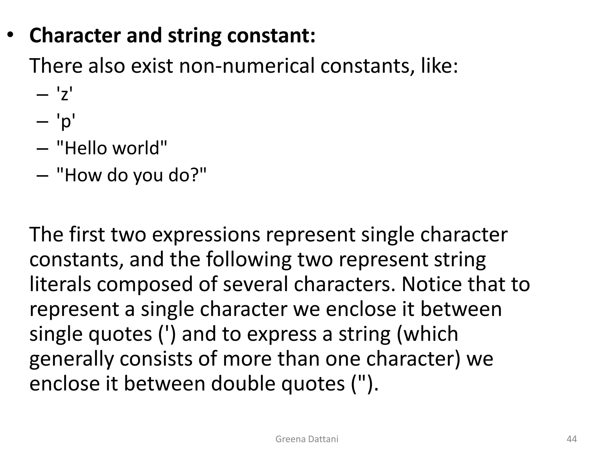 Greena Dattani44Character and string constant:	There also exist non-numerical constants, like:'z''p'"Hello world""How do you do?" 	The first two expressions represent single character constants, and the following two represent string literals composed of several characters. Notice that to represent a single character we enclose it between single quotes (') and to express a string (which generally consists of more than one character) we enclose it between double quotes (").