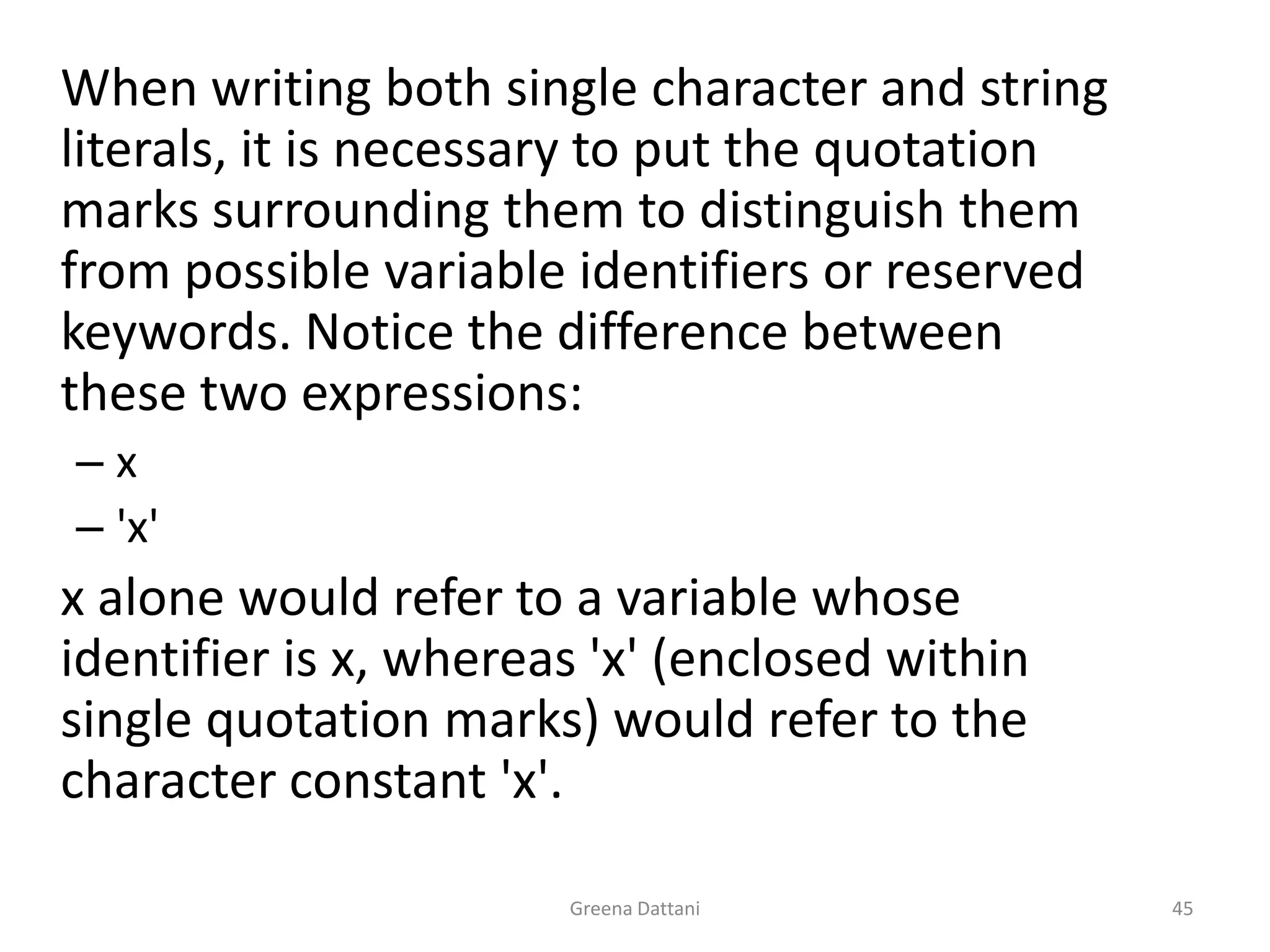 Greena Dattani45	When writing both single character and string literals, it is necessary to put the quotation marks surrounding them to distinguish them from possible variable identifiers or reserved keywords. Notice the difference between these two expressions:x'x'	x alone would refer to a variable whose identifier is x, whereas 'x' (enclosed within single quotation marks) would refer to the character constant 'x'.