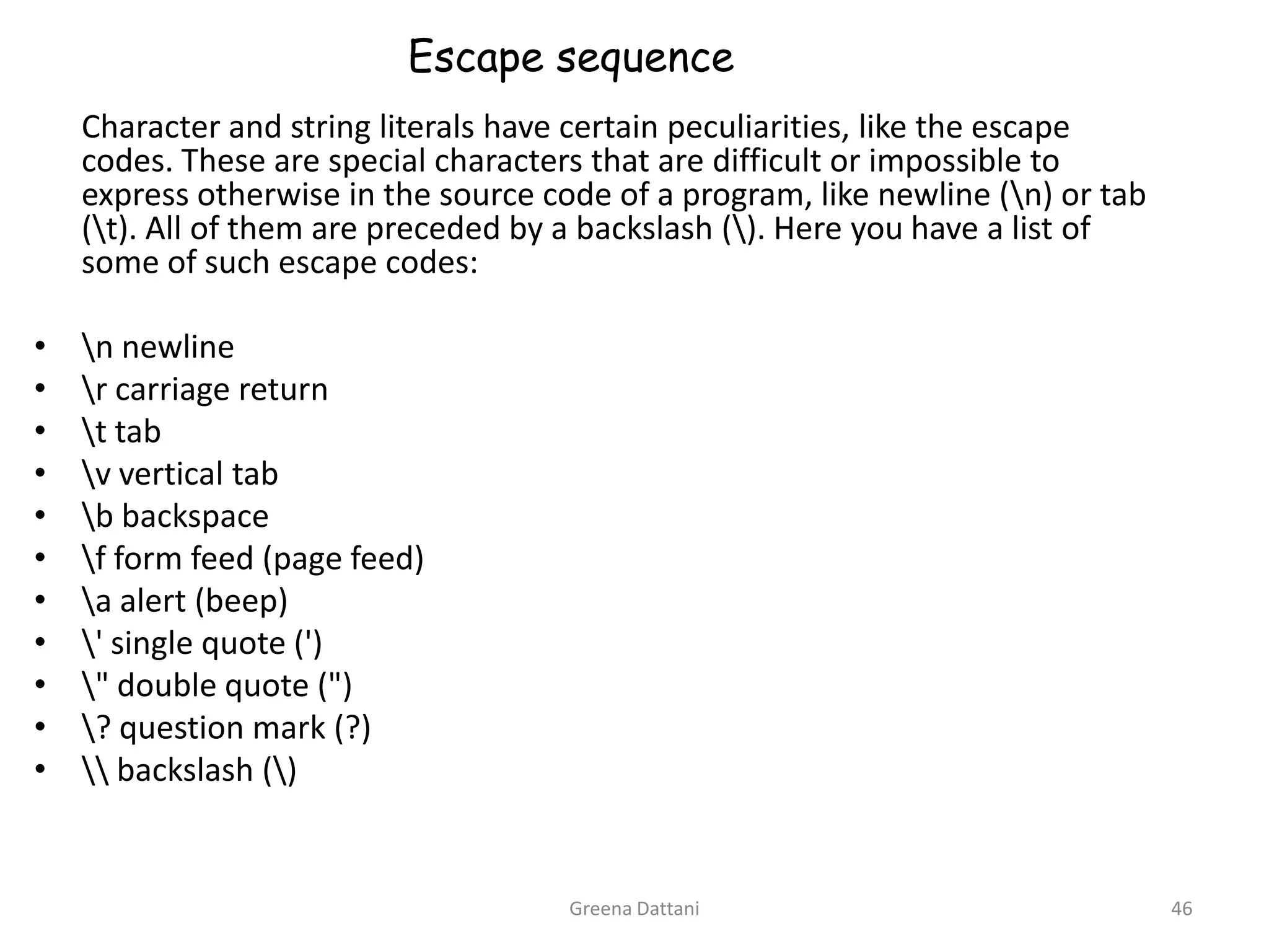 Greena Dattani46Escape sequence	Character and string literals have certain peculiarities, like the escape codes. These are special characters that are difficult or impossible to express otherwise in the source code of a program, like newline (\n) or tab (\t). All of them are preceded by a backslash (\). Here you have a list of some of such escape codes:\n newline\r carriage return\t tab\v vertical tab\b backspace\f form feed (page feed)\a alert (beep)\' single quote (')\" double quote (")\? question mark (?)\\ backslash (\)