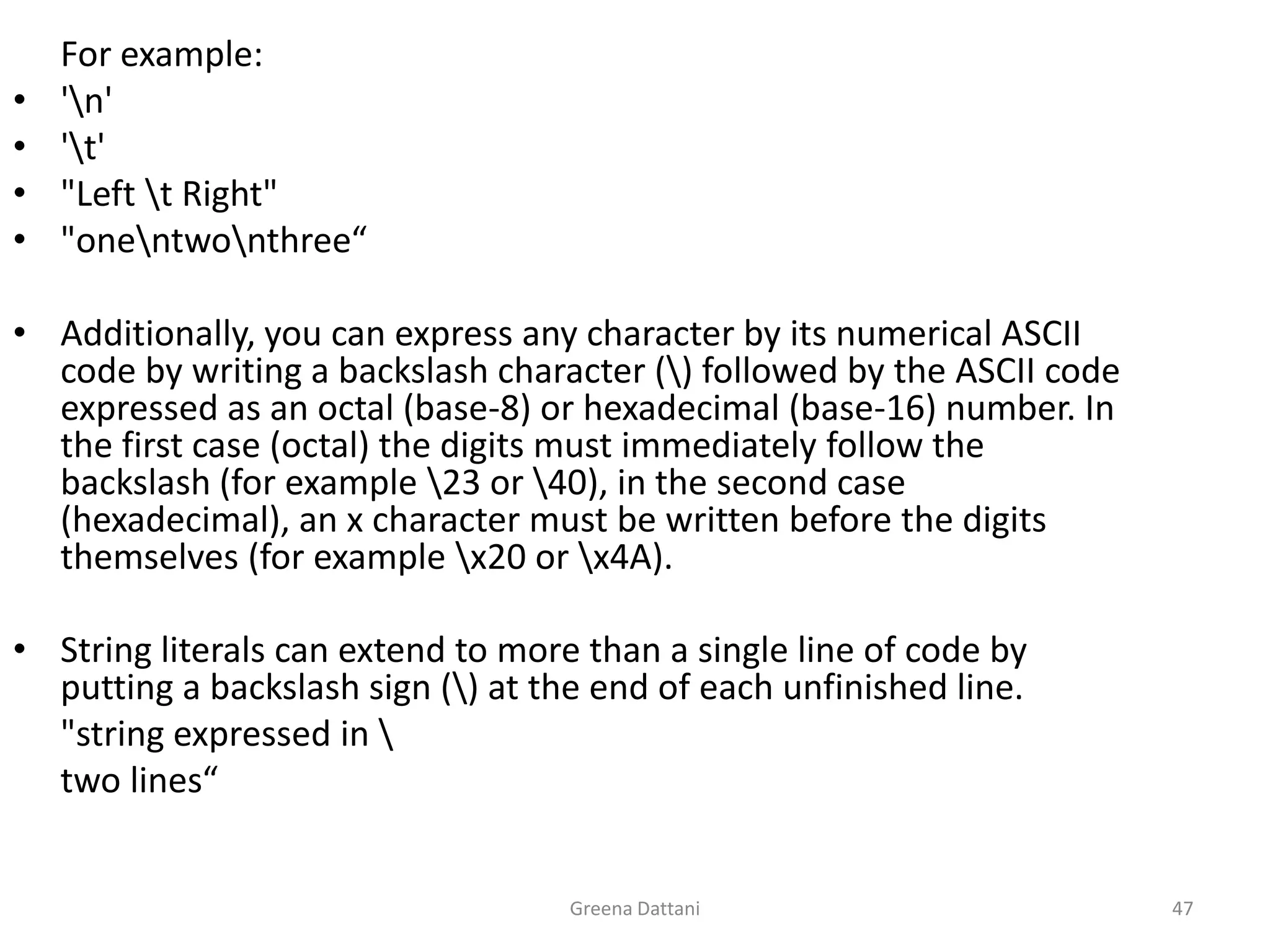 Greena Dattani47	For example:'\n''\t'"Left \t Right""one\ntwo\nthree“Additionally, you can express any character by its numerical ASCII code by writing a backslash character (\) followed by the ASCII code expressed as an octal (base-8) or hexadecimal (base-16) number. In the first case (octal) the digits must immediately follow the backslash (for example \23 or \40), in the second case (hexadecimal), an x character must be written before the digits themselves (for example \x20 or \x4A).String literals can extend to more than a single line of code by putting a backslash sign (\) at the end of each unfinished line.	"string expressed in \	two lines“