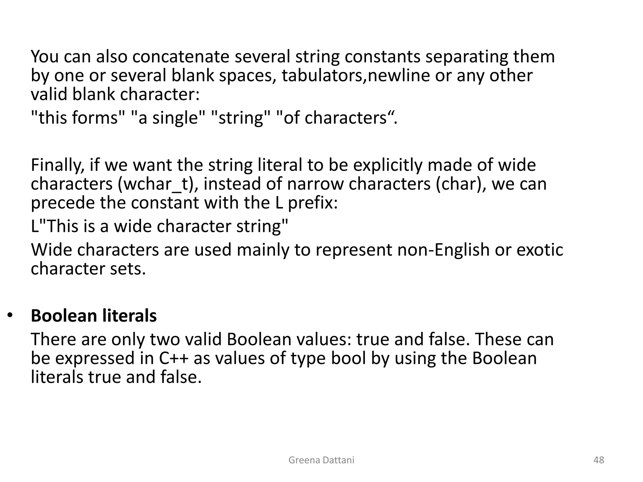 Greena Dattani48	You can also concatenate several string constants separating them by one or several blank spaces, tabulators,newline or any other valid blank character:	"this forms" "a single" "string" "of characters“.	Finally, if we want the string literal to be explicitly made of wide characters (wchar_t), instead of narrow characters (char), we can precede the constant with the L prefix:L"This is a wide character string"	Wide characters are used mainly to represent non-English or exotic character sets.Boolean literals	There are only two valid Boolean values: true and false. These can be expressed in C++ as values of type boolby using the Boolean literals true and false.