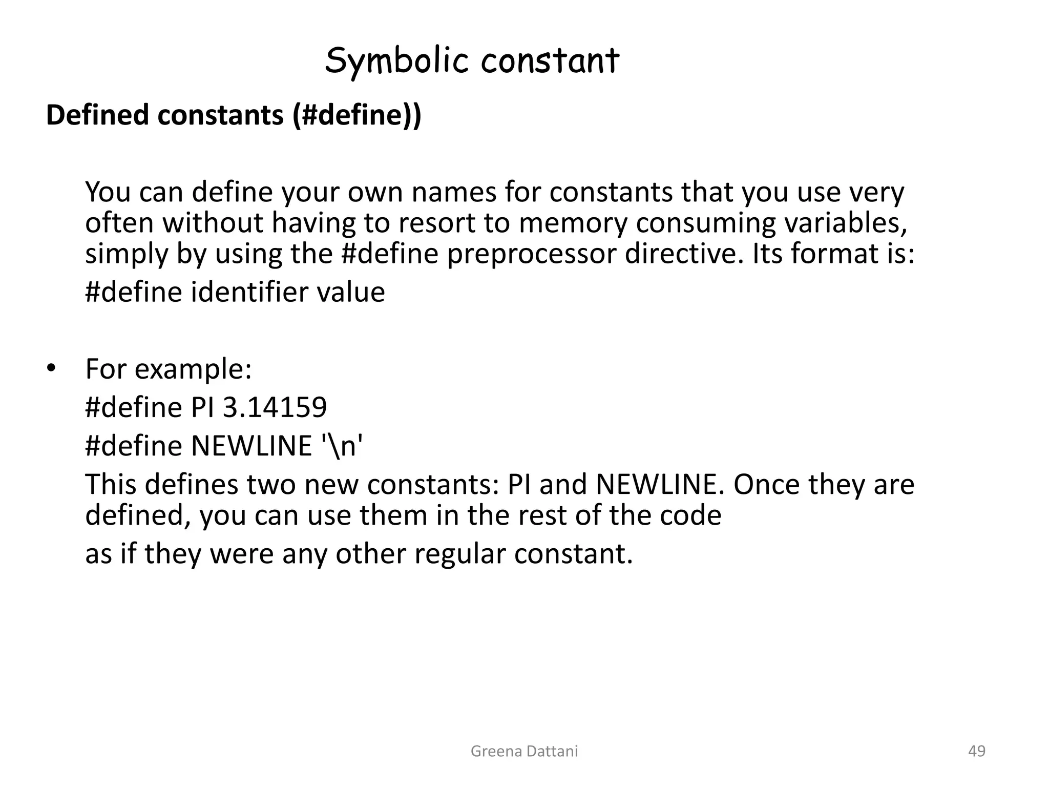 Greena Dattani49Symbolic constantDefined constants (#define))	You can define your own names for constants that you use very often without having to resort to memory consuming variables, simply by using the #define preprocessor directive. Its format is:	#define identifier valueFor example:	#define PI 3.14159	#define NEWLINE '\n'	This defines two new constants: PI and NEWLINE. Once they are defined, you can use them in the rest of the code	as if they were any other regular constant.
