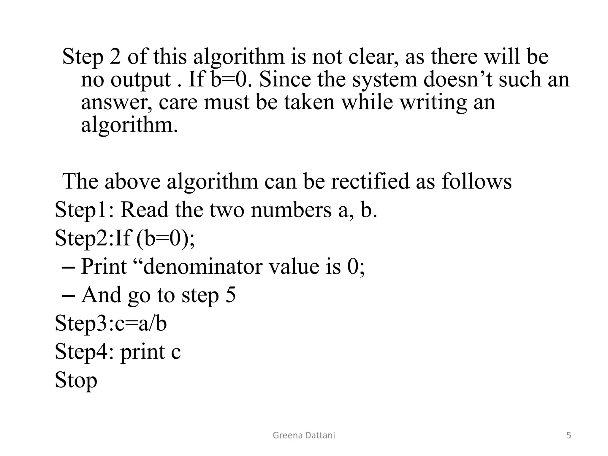Greena Dattani5Step 2 of this algorithm is not clear, as there will be no output . If b=0. Since the system doesn’t such an answer, care must be taken while writing an algorithm.The above algorithm can be rectified as follows	Step1: Read the two numbers a, b.	Step2:If (b=0);Print “denominator value is 0;And go to step 5	Step3:c=a/b	Step4: print c	Stop