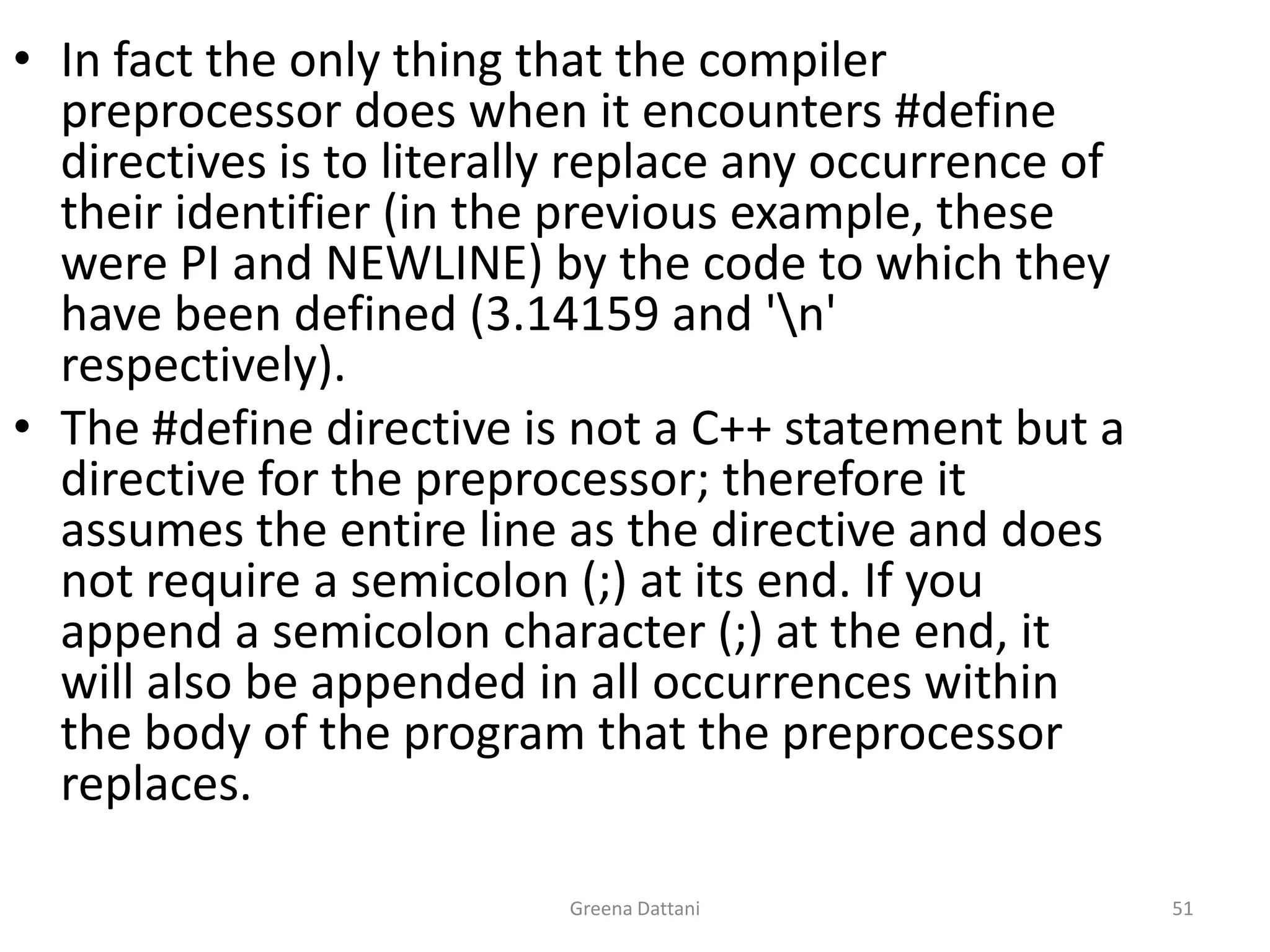 Greena Dattani51In fact the only thing that the compiler preprocessor does when it encounters #define directives is to literally replace any occurrence of their identifier (in the previous example, these were PI and NEWLINE) by the code to which they have been defined (3.14159 and '\n' respectively).The #define directive is not a C++ statement but a directive for the preprocessor; therefore it assumes the entire line as the directive and does not require a semicolon (;) at its end. If you append a semicolon character (;) at the end, it will also be appended in all occurrences within the body of the program that the preprocessor replaces.