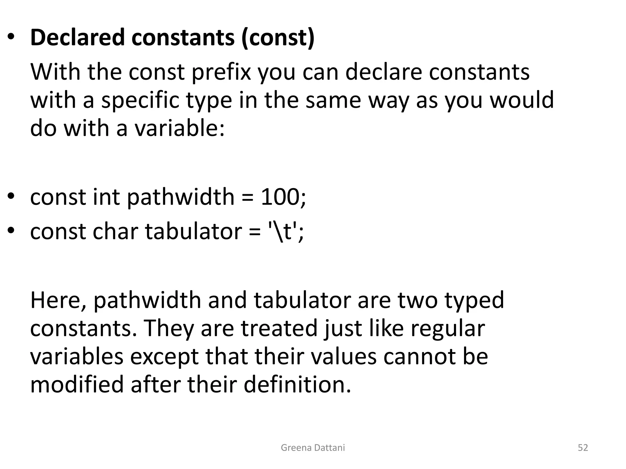 Greena Dattani52Declared constants (const)	With the const prefix you can declare constants with a specific type in the same way as you would do with a variable:const intpathwidth = 100;const char tabulator = '\t';	Here, pathwidth and tabulator are two typed constants. They are treated just like regular variables except that their values cannot be modified after their definition.