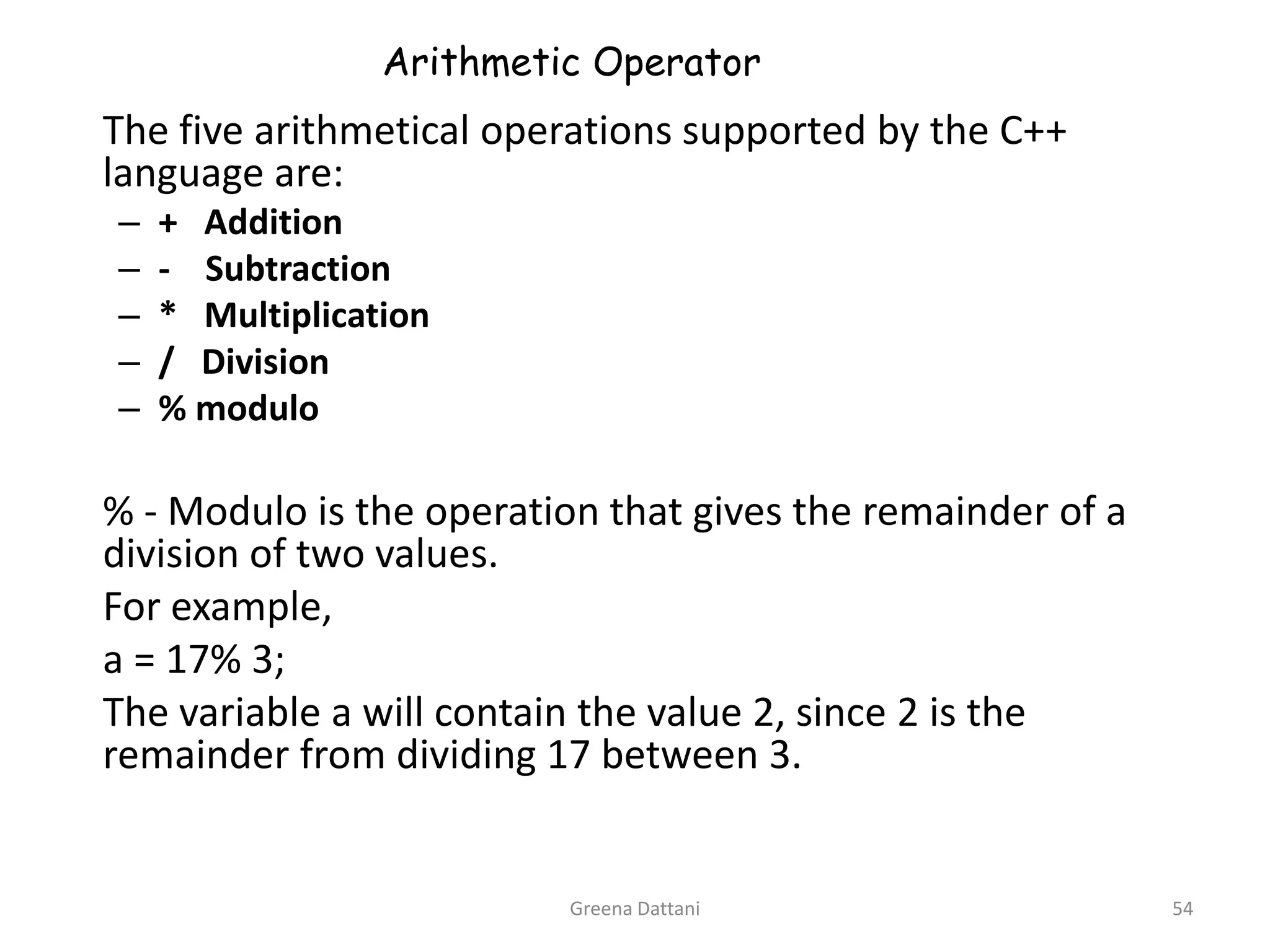 Greena Dattani54Arithmetic Operator	The five arithmetical operations supported by the C++ language are:+   Addition-    Subtraction*   Multiplication/   Division% modulo 	% - Modulo is the operation that gives the remainder of a division of two values. 	For example, 	a = 17% 3;	The variable a will contain the value 2, since 2 is the remainder from dividing 17 between 3.