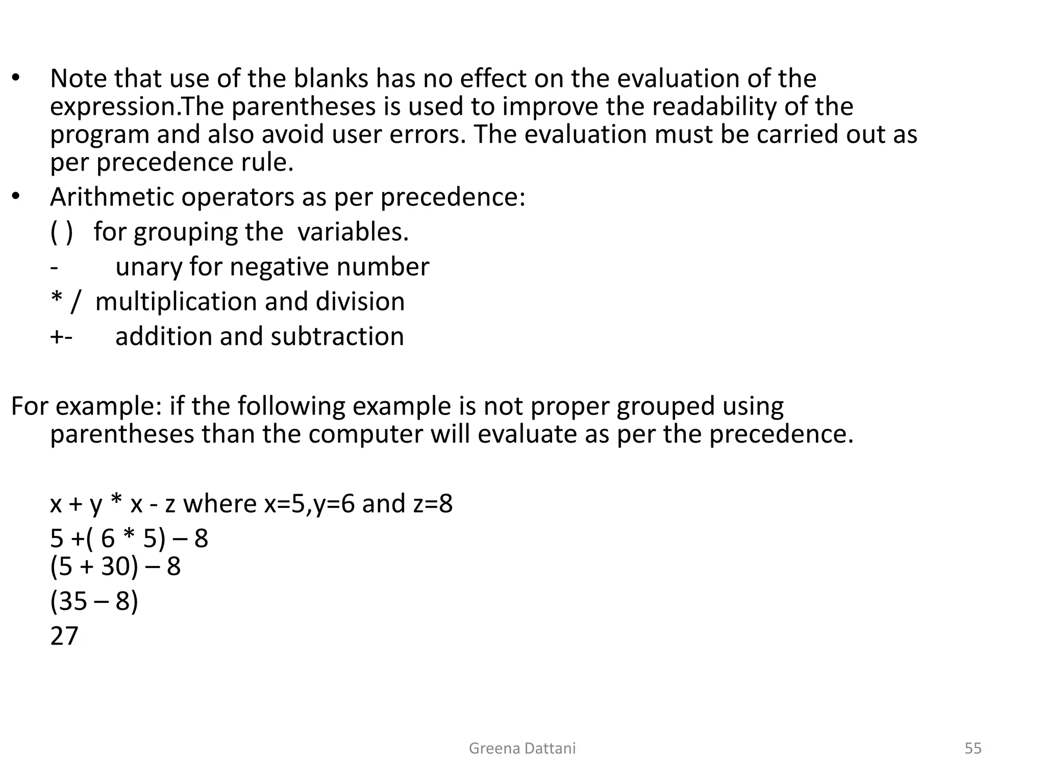 Greena Dattani55Note that use of the blanks has no effect on the evaluation of the expression.The parentheses is used to improve the readability of the program and also avoid user errors. The evaluation must be carried out as per precedence rule. Arithmetic operators as per precedence:( )   for grouping the  variables.-	unary for negative number	* /  multiplication and division+-	addition and subtractionFor example: if the following example is not proper grouped using parentheses than the computer will evaluate as per the precedence.x + y * x - z where x=5,y=6 and z=85 +( 6 * 5) – 8(5 + 30) – 8	(35 – 8)	27